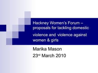 Hackney Women’s Forum – proposals for tackling domestic violence and   violence against women & girls Marika Mason 23 rd  March 2010 