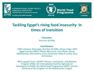 Tackling Egypt’s rising food insecurity in
times of transition
Presenter:
Perrihan Al-Riffai
Contributors:
IFPRI: Clemens Breisinger, Perrihan Al-Riffai, Olivier Ecker; WFP
Egypt Country Office: Riham Abuismail, Jane Waite, Noura
Abdelwahab, Alaa Zohery; Cairo University: Heba El-Laithy, Dina
Armanious
With support from: CGIAR’s Policies, Institutions, and Markets
Program (PIM), the International Fund for Agricultural
Development (IFAD), the World Food Programme (WFP), and the
Embassy of the Kingdom of the Netherlands in Egypt
 