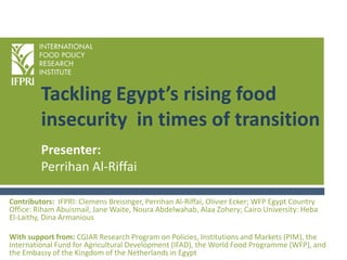 Tackling Egypt’s rising food
insecurity in times of transition
Contributors: IFPRI: Clemens Breisinger, Perrihan Al-Riffai, Olivier Ecker; WFP Egypt Country
Office: Riham Abuismail, Jane Waite, Noura Abdelwahab, Alaa Zohery; Cairo University: Heba
El-Laithy, Dina Armanious
With support from: CGIAR Research Program on Policies, Institutions and Markets (PIM), the
International Fund for Agricultural Development (IFAD), the World Food Programme (WFP), and
the Embassy of the Kingdom of the Netherlands in Egypt
Presenter:
Perrihan Al-Riffai
 