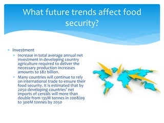 What future trends affect food 
 Investment 
security? 
 Increase in total average annual net 
investment in developing country 
agriculture required to deliver the 
necessary production increases 
amounts to $82 billion. 
 Many countries will continue to rely 
on international trade to ensure their 
food security. It is estimated that by 
2050 developing countries’ net 
imports of cereals will more than 
double from 135M tonnes in 2008/09 
to 300M tonnes by 2050 
 
