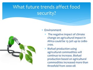 What future trends affect food 
security? 
 Environment 
 The negative impact of climate 
change on agricultural impact in 
Africa could be 15-30% up to 2080- 
2100. 
 Biofuel production using 
agricultural commodities will 
continue to increase. Biofuel 
production based on agricultural 
commodities increased more than 
threefold from 2000-08 
 