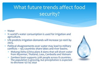 What future trends affect food 
security? 
 Water 
 ¾ world’s water consumption is used for irrigation and 
agriculture. 
 UN predicts irrigation demands will increase 50-100% by 
2025. 
 Political disagreements over water may lead to military 
conflicts – 145 countries share lakes and river basins. 
 Mekong Delta (China plans 8 dams that will divert water 
from Myanmar, Thailand, Laos, Cambodia and Vietnam 
 Zambesi basin supports 32M people across 8 countries. 
The population is growing, but precipitation is expected 
to decrease 15% by 2050 
 