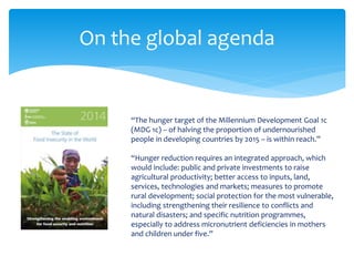 On the global agenda 
“The hunger target of the Millennium Development Goal 1c 
(MDG 1c) – of halving the proportion of undernourished 
people in developing countries by 2015 – is within reach.” 
“Hunger reduction requires an integrated approach, which 
would include: public and private investments to raise 
agricultural productivity; better access to inputs, land, 
services, technologies and markets; measures to promote 
rural development; social protection for the most vulnerable, 
including strengthening their resilience to conflicts and 
natural disasters; and specific nutrition programmes, 
especially to address micronutrient deficiencies in mothers 
and children under five.” 
 