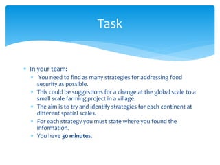  In your team: 
 You need to find as many strategies for addressing food 
security as possible. 
 This could be suggestions for a change at the global scale to a 
small scale farming project in a village. 
 The aim is to try and identify strategies for each continent at 
different spatial scales. 
 For each strategy you must state where you found the 
information. 
 You have 30 minutes. 
Task 
