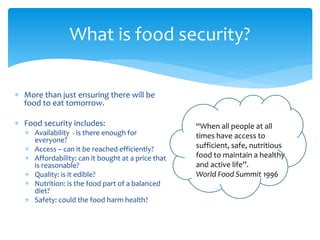 What is food security? 
 More than just ensuring there will be 
food to eat tomorrow. 
 Food security includes: 
 Availability - is there enough for 
everyone? 
 Access – can it be reached efficiently? 
 Affordability: can it bought at a price that 
is reasonable? 
 Quality: is it edible? 
 Nutrition: is the food part of a balanced 
diet? 
 Safety: could the food harm health? 
“When all people at all 
times have access to 
sufficient, safe, nutritious 
food to maintain a healthy 
and active life”. 
World Food Summit 1996 
 