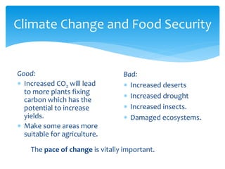 Climate Change and Food Security 
Bad: 
 Increased deserts 
 Increased drought 
 Increased insects. 
 Damaged ecosystems. 
Good: 
 Increased CO2 will lead 
to more plants fixing 
carbon which has the 
potential to increase 
yields. 
 Make some areas more 
suitable for agriculture. 
The pace of change is vitally important. 
 