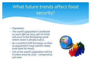 What future trends affect food 
security? 
 Population 
 The world’s population is predicted 
to reach 9Bn by 2050, 90% of which 
will occur in the developing world 
where water is already scarce. 
 As a country’s GDP increases, so does 
its population’s total calorific intake 
(and taste for meat). 
 70% of the world’s population will live 
in urban areas by 2050 – compared to 
50% now 
 