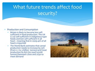 What future trends affect food 
security? 
 Production and Consumption 
 Britain is likely to become less self-sufficient 
in food production. The UK 
is 73% self-sufficient in indigenous-type 
foods and 60% self-sufficient in all 
food – meaning that in 2009 40% of all 
food is imported 
 The World Bank estimates that cereal 
production needs to increase by 50% 
(from 2.1 to 3 billion tonnes) and meat 
production by 85% (to reach 470M 
tonnes) between 2000 and 2030 to 
meet demand 
 