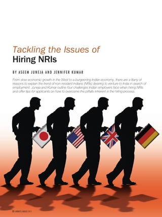 Tackling the Issues of
Hiring NRIs
BY ASEEM JUNEJA AND JENNIFER KUMAR
From slow economic growth in the West to a burgeoning Indian economy, there are a litany of
reasons to explain the trend of non-resident Indians (NRIs) desiring to venture to India in search of
employment. Juneja and Kumar outline four challenges Indian employers face when hiring NRIs
and offer tips for applicants on how to overcome the pitfalls inherent in the hiring process.




72 MOBILITY/AUGUST 2011
 