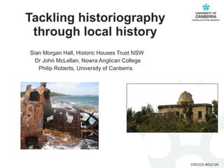 Tackling historiography through local history Sian Morgan Hall, Historic Houses Trust NSW  Dr John McLellan, Nowra Anglican College Philip Roberts, University of Canberra.  