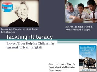 Tackling illiteracy
Project Title: Helping Children in
Sarawak to learn English
Source 1.1: John Wood at
Room to Read in Nepal
Source 1.2: John Wood’s
Book about his Room to
Read project
Source 1.3: Founder of First Book,
Kyle Zimmer
 