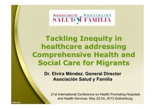 Tackling Inequity inTackling Inequity in
healthcare addressinghealthcare addressing
Comprehensive Health andComprehensive Health and
Social Care for MigrantsSocial Care for Migrants
21st International Conference on Health Promoting Hospitals
and Health Services. May 22-24, 2013 Gothenburg.
Dr. Elvira Méndez. General Director
Asociación Salud y Familia
 
