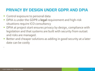 10© 2016 IDERA, Inc. All rights reserved. Proprietary and confidential. 10© 2017 IDERA, Inc. All rights reserved.
PRIVACY BY DESIGN UNDER GDPR AND DPIA
 Control exposure to personal data
 DPIA is under the GDPR a legal requirement and high-risk
situations require ICO consultancy
 DPIA at project start ensures privacy by design, compliance with
legislation and that systems are built with security from outset
and risks are managed.
 Better and cheaper solutions as adding in good security at a later
date can be costly
.
 