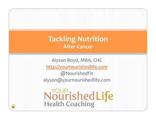 Tackling	
  Nutrition	
  
           After	
  Cancer	
  

    Alyson	
  Boyd,	
  MBA,	
  CHC	
  
 http://yournourishedlife.com	
  
         @NourishedFit	
  
alyson@yournourishedlife.com	
  
 