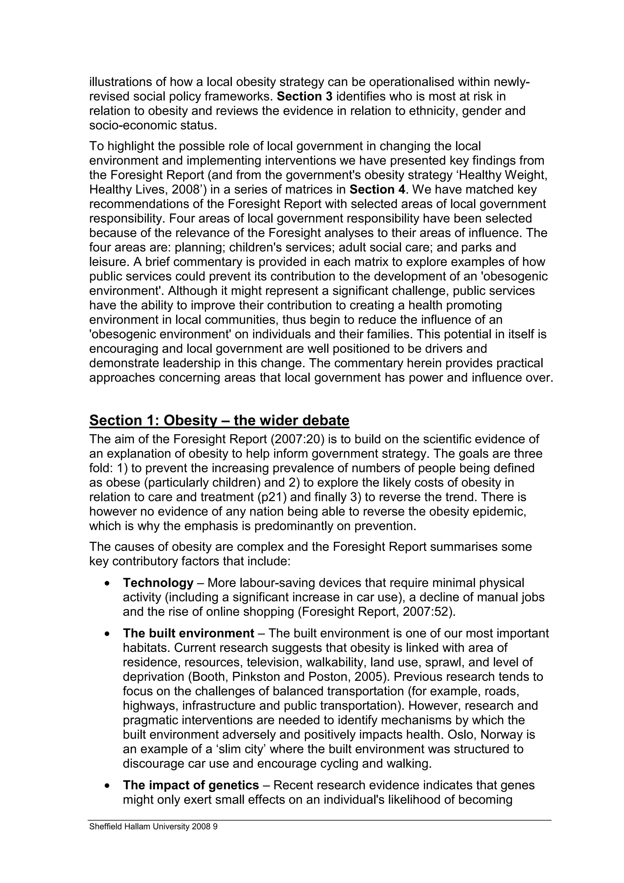 illustrations of how a local obesity strategy can be operationalised within newly-
revised social policy frameworks. Section 3 identifies who is most at risk in
relation to obesity and reviews the evidence in relation to ethnicity, gender and
socio-economic status.
To highlight the possible role of local government in changing the local
environment and implementing interventions we have presented key findings from
the Foresight Report (and from the government's obesity strategy ‘Healthy Weight,
Healthy Lives, 2008’) in a series of matrices in Section 4. We have matched key
recommendations of the Foresight Report with selected areas of local government
responsibility. Four areas of local government responsibility have been selected
because of the relevance of the Foresight analyses to their areas of influence. The
four areas are: planning; children's services; adult social care; and parks and
leisure. A brief commentary is provided in each matrix to explore examples of how
public services could prevent its contribution to the development of an 'obesogenic
environment'. Although it might represent a significant challenge, public services
have the ability to improve their contribution to creating a health promoting
environment in local communities, thus begin to reduce the influence of an
'obesogenic environment' on individuals and their families. This potential in itself is
encouraging and local government are well positioned to be drivers and
demonstrate leadership in this change. The commentary herein provides practical
approaches concerning areas that local government has power and influence over.


Section 1: Obesity – the wider debate
The aim of the Foresight Report (2007:20) is to build on the scientific evidence of
an explanation of obesity to help inform government strategy. The goals are three
fold: 1) to prevent the increasing prevalence of numbers of people being defined
as obese (particularly children) and 2) to explore the likely costs of obesity in
relation to care and treatment (p21) and finally 3) to reverse the trend. There is
however no evidence of any nation being able to reverse the obesity epidemic,
which is why the emphasis is predominantly on prevention.
The causes of obesity are complex and the Foresight Report summarises some
key contributory factors that include:
   •    Technology – More labour-saving devices that require minimal physical
        activity (including a significant increase in car use), a decline of manual jobs
        and the rise of online shopping (Foresight Report, 2007:52).
   •    The built environment – The built environment is one of our most important
        habitats. Current research suggests that obesity is linked with area of
        residence, resources, television, walkability, land use, sprawl, and level of
        deprivation (Booth, Pinkston and Poston, 2005). Previous research tends to
        focus on the challenges of balanced transportation (for example, roads,
        highways, infrastructure and public transportation). However, research and
        pragmatic interventions are needed to identify mechanisms by which the
        built environment adversely and positively impacts health. Oslo, Norway is
        an example of a ‘slim city’ where the built environment was structured to
        discourage car use and encourage cycling and walking.
   •    The impact of genetics – Recent research evidence indicates that genes
        might only exert small effects on an individual's likelihood of becoming

Sheffield Hallam University 2008 9
 