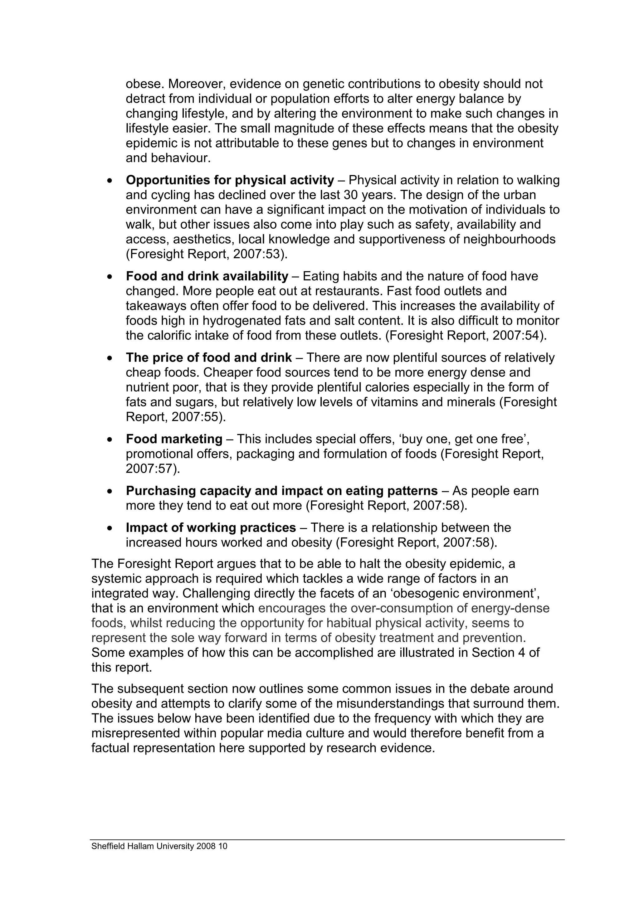 obese. Moreover, evidence on genetic contributions to obesity should not
        detract from individual or population efforts to alter energy balance by
        changing lifestyle, and by altering the environment to make such changes in
        lifestyle easier. The small magnitude of these effects means that the obesity
        epidemic is not attributable to these genes but to changes in environment
        and behaviour.
   •    Opportunities for physical activity – Physical activity in relation to walking
        and cycling has declined over the last 30 years. The design of the urban
        environment can have a significant impact on the motivation of individuals to
        walk, but other issues also come into play such as safety, availability and
        access, aesthetics, local knowledge and supportiveness of neighbourhoods
        (Foresight Report, 2007:53).
   •    Food and drink availability – Eating habits and the nature of food have
        changed. More people eat out at restaurants. Fast food outlets and
        takeaways often offer food to be delivered. This increases the availability of
        foods high in hydrogenated fats and salt content. It is also difficult to monitor
        the calorific intake of food from these outlets. (Foresight Report, 2007:54).
   •    The price of food and drink – There are now plentiful sources of relatively
        cheap foods. Cheaper food sources tend to be more energy dense and
        nutrient poor, that is they provide plentiful calories especially in the form of
        fats and sugars, but relatively low levels of vitamins and minerals (Foresight
        Report, 2007:55).
   •    Food marketing – This includes special offers, ‘buy one, get one free’,
        promotional offers, packaging and formulation of foods (Foresight Report,
        2007:57).
   •    Purchasing capacity and impact on eating patterns – As people earn
        more they tend to eat out more (Foresight Report, 2007:58).
   •    Impact of working practices – There is a relationship between the
        increased hours worked and obesity (Foresight Report, 2007:58).
The Foresight Report argues that to be able to halt the obesity epidemic, a
systemic approach is required which tackles a wide range of factors in an
integrated way. Challenging directly the facets of an ‘obesogenic environment’,
that is an environment which encourages the over-consumption of energy-dense
foods, whilst reducing the opportunity for habitual physical activity, seems to
represent the sole way forward in terms of obesity treatment and prevention.
Some examples of how this can be accomplished are illustrated in Section 4 of
this report.
The subsequent section now outlines some common issues in the debate around
obesity and attempts to clarify some of the misunderstandings that surround them.
The issues below have been identified due to the frequency with which they are
misrepresented within popular media culture and would therefore benefit from a
factual representation here supported by research evidence.




Sheffield Hallam University 2008 10
 