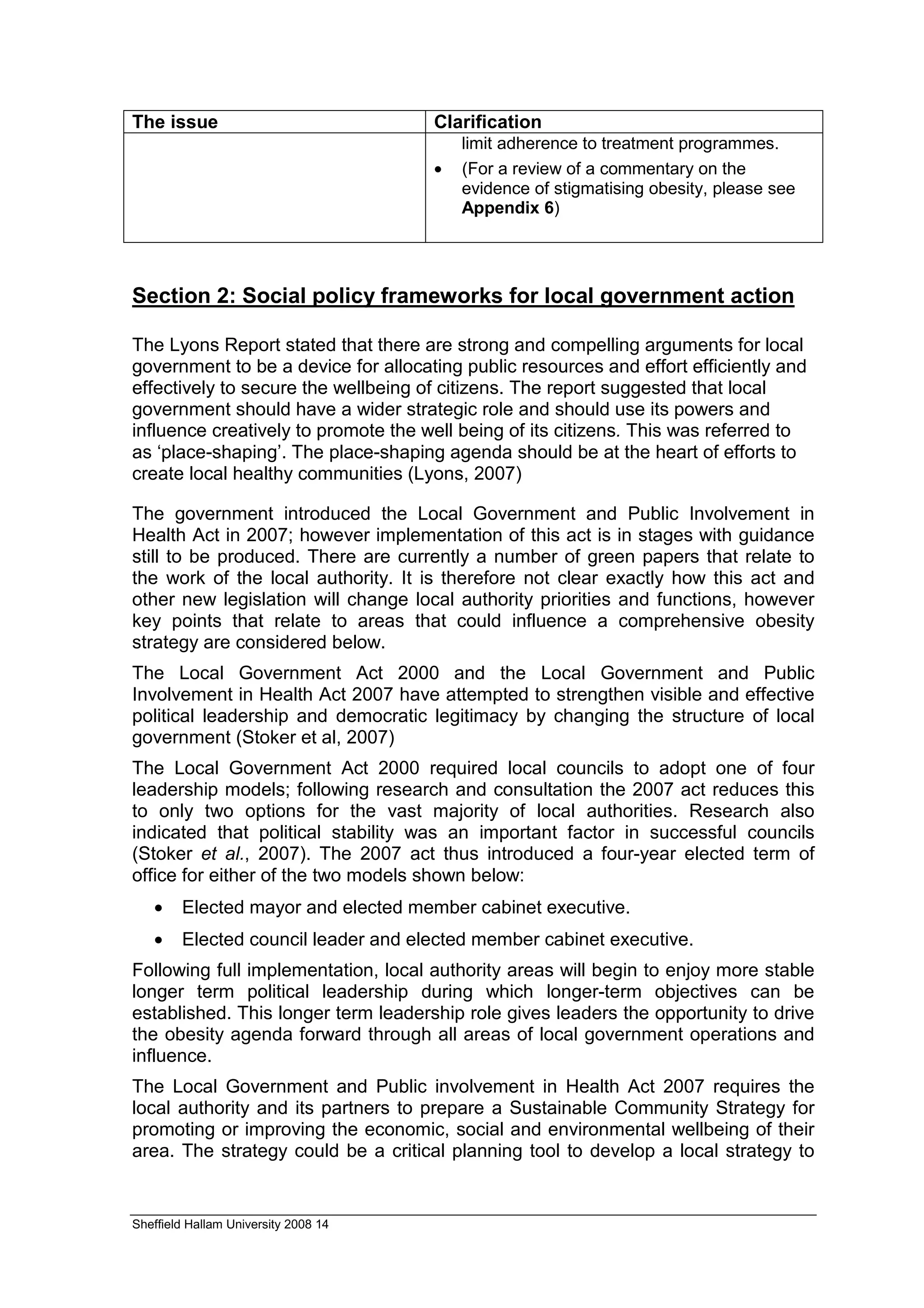 The issue                             Clarification
                                          limit adherence to treatment programmes.
                                      •   (For a review of a commentary on the
                                          evidence of stigmatising obesity, please see
                                          Appendix 6)




Section 2: Social policy frameworks for local government action

The Lyons Report stated that there are strong and compelling arguments for local
government to be a device for allocating public resources and effort efficiently and
effectively to secure the wellbeing of citizens. The report suggested that local
government should have a wider strategic role and should use its powers and
influence creatively to promote the well being of its citizens. This was referred to
as ‘place-shaping’. The place-shaping agenda should be at the heart of efforts to
create local healthy communities (Lyons, 2007)

The government introduced the Local Government and Public Involvement in
Health Act in 2007; however implementation of this act is in stages with guidance
still to be produced. There are currently a number of green papers that relate to
the work of the local authority. It is therefore not clear exactly how this act and
other new legislation will change local authority priorities and functions, however
key points that relate to areas that could influence a comprehensive obesity
strategy are considered below.
The Local Government Act 2000 and the Local Government and Public
Involvement in Health Act 2007 have attempted to strengthen visible and effective
political leadership and democratic legitimacy by changing the structure of local
government (Stoker et al, 2007)
The Local Government Act 2000 required local councils to adopt one of four
leadership models; following research and consultation the 2007 act reduces this
to only two options for the vast majority of local authorities. Research also
indicated that political stability was an important factor in successful councils
(Stoker et al., 2007). The 2007 act thus introduced a four-year elected term of
office for either of the two models shown below:
   •    Elected mayor and elected member cabinet executive.
   •    Elected council leader and elected member cabinet executive.
Following full implementation, local authority areas will begin to enjoy more stable
longer term political leadership during which longer-term objectives can be
established. This longer term leadership role gives leaders the opportunity to drive
the obesity agenda forward through all areas of local government operations and
influence.
The Local Government and Public involvement in Health Act 2007 requires the
local authority and its partners to prepare a Sustainable Community Strategy for
promoting or improving the economic, social and environmental wellbeing of their
area. The strategy could be a critical planning tool to develop a local strategy to


Sheffield Hallam University 2008 14
 