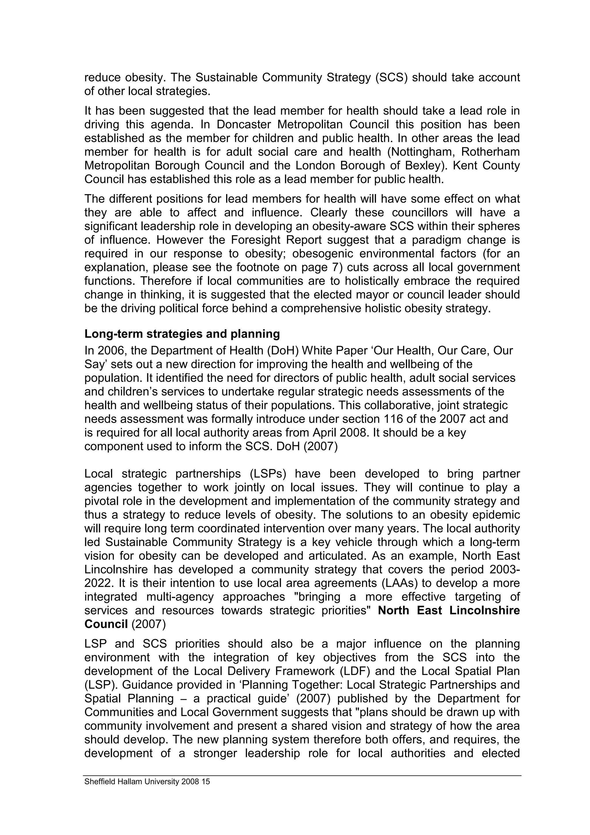 reduce obesity. The Sustainable Community Strategy (SCS) should take account
of other local strategies.
It has been suggested that the lead member for health should take a lead role in
driving this agenda. In Doncaster Metropolitan Council this position has been
established as the member for children and public health. In other areas the lead
member for health is for adult social care and health (Nottingham, Rotherham
Metropolitan Borough Council and the London Borough of Bexley). Kent County
Council has established this role as a lead member for public health.
The different positions for lead members for health will have some effect on what
they are able to affect and influence. Clearly these councillors will have a
significant leadership role in developing an obesity-aware SCS within their spheres
of influence. However the Foresight Report suggest that a paradigm change is
required in our response to obesity; obesogenic environmental factors (for an
explanation, please see the footnote on page 7) cuts across all local government
functions. Therefore if local communities are to holistically embrace the required
change in thinking, it is suggested that the elected mayor or council leader should
be the driving political force behind a comprehensive holistic obesity strategy.

Long-term strategies and planning
In 2006, the Department of Health (DoH) White Paper ‘Our Health, Our Care, Our
Say’ sets out a new direction for improving the health and wellbeing of the
population. It identified the need for directors of public health, adult social services
and children’s services to undertake regular strategic needs assessments of the
health and wellbeing status of their populations. This collaborative, joint strategic
needs assessment was formally introduce under section 116 of the 2007 act and
is required for all local authority areas from April 2008. It should be a key
component used to inform the SCS. DoH (2007)

Local strategic partnerships (LSPs) have been developed to bring partner
agencies together to work jointly on local issues. They will continue to play a
pivotal role in the development and implementation of the community strategy and
thus a strategy to reduce levels of obesity. The solutions to an obesity epidemic
will require long term coordinated intervention over many years. The local authority
led Sustainable Community Strategy is a key vehicle through which a long-term
vision for obesity can be developed and articulated. As an example, North East
Lincolnshire has developed a community strategy that covers the period 2003-
2022. It is their intention to use local area agreements (LAAs) to develop a more
integrated multi-agency approaches "bringing a more effective targeting of
services and resources towards strategic priorities" North East Lincolnshire
Council (2007)
LSP and SCS priorities should also be a major influence on the planning
environment with the integration of key objectives from the SCS into the
development of the Local Delivery Framework (LDF) and the Local Spatial Plan
(LSP). Guidance provided in ‘Planning Together: Local Strategic Partnerships and
Spatial Planning – a practical guide’ (2007) published by the Department for
Communities and Local Government suggests that "plans should be drawn up with
community involvement and present a shared vision and strategy of how the area
should develop. The new planning system therefore both offers, and requires, the
development of a stronger leadership role for local authorities and elected

Sheffield Hallam University 2008 15
 
