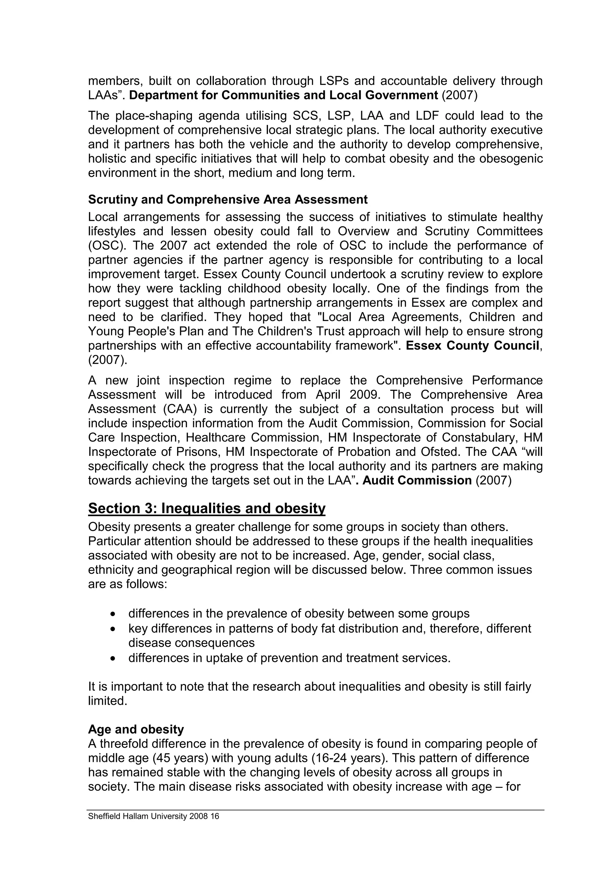 members, built on collaboration through LSPs and accountable delivery through
LAAs”. Department for Communities and Local Government (2007)
The place-shaping agenda utilising SCS, LSP, LAA and LDF could lead to the
development of comprehensive local strategic plans. The local authority executive
and it partners has both the vehicle and the authority to develop comprehensive,
holistic and specific initiatives that will help to combat obesity and the obesogenic
environment in the short, medium and long term.

Scrutiny and Comprehensive Area Assessment
Local arrangements for assessing the success of initiatives to stimulate healthy
lifestyles and lessen obesity could fall to Overview and Scrutiny Committees
(OSC). The 2007 act extended the role of OSC to include the performance of
partner agencies if the partner agency is responsible for contributing to a local
improvement target. Essex County Council undertook a scrutiny review to explore
how they were tackling childhood obesity locally. One of the findings from the
report suggest that although partnership arrangements in Essex are complex and
need to be clarified. They hoped that "Local Area Agreements, Children and
Young People's Plan and The Children's Trust approach will help to ensure strong
partnerships with an effective accountability framework". Essex County Council,
(2007).
A new joint inspection regime to replace the Comprehensive Performance
Assessment will be introduced from April 2009. The Comprehensive Area
Assessment (CAA) is currently the subject of a consultation process but will
include inspection information from the Audit Commission, Commission for Social
Care Inspection, Healthcare Commission, HM Inspectorate of Constabulary, HM
Inspectorate of Prisons, HM Inspectorate of Probation and Ofsted. The CAA “will
specifically check the progress that the local authority and its partners are making
towards achieving the targets set out in the LAA”. Audit Commission (2007)

Section 3: Inequalities and obesity
Obesity presents a greater challenge for some groups in society than others.
Particular attention should be addressed to these groups if the health inequalities
associated with obesity are not to be increased. Age, gender, social class,
ethnicity and geographical region will be discussed below. Three common issues
are as follows:

     •    differences in the prevalence of obesity between some groups
     •    key differences in patterns of body fat distribution and, therefore, different
          disease consequences
     •    differences in uptake of prevention and treatment services.

It is important to note that the research about inequalities and obesity is still fairly
limited.

Age and obesity
A threefold difference in the prevalence of obesity is found in comparing people of
middle age (45 years) with young adults (16-24 years). This pattern of difference
has remained stable with the changing levels of obesity across all groups in
society. The main disease risks associated with obesity increase with age – for

Sheffield Hallam University 2008 16
 