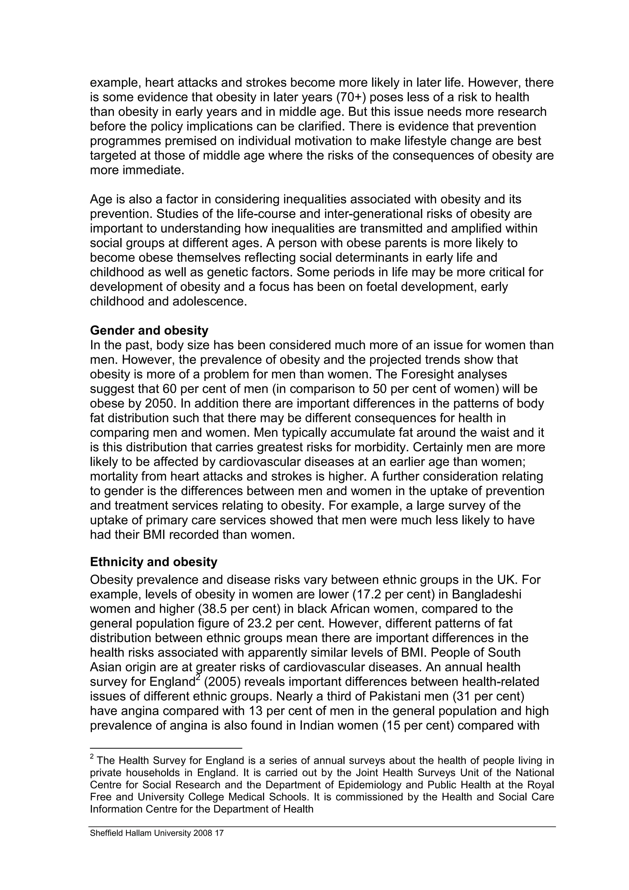 example, heart attacks and strokes become more likely in later life. However, there
is some evidence that obesity in later years (70+) poses less of a risk to health
than obesity in early years and in middle age. But this issue needs more research
before the policy implications can be clarified. There is evidence that prevention
programmes premised on individual motivation to make lifestyle change are best
targeted at those of middle age where the risks of the consequences of obesity are
more immediate.

Age is also a factor in considering inequalities associated with obesity and its
prevention. Studies of the life-course and inter-generational risks of obesity are
important to understanding how inequalities are transmitted and amplified within
social groups at different ages. A person with obese parents is more likely to
become obese themselves reflecting social determinants in early life and
childhood as well as genetic factors. Some periods in life may be more critical for
development of obesity and a focus has been on foetal development, early
childhood and adolescence.

Gender and obesity
In the past, body size has been considered much more of an issue for women than
men. However, the prevalence of obesity and the projected trends show that
obesity is more of a problem for men than women. The Foresight analyses
suggest that 60 per cent of men (in comparison to 50 per cent of women) will be
obese by 2050. In addition there are important differences in the patterns of body
fat distribution such that there may be different consequences for health in
comparing men and women. Men typically accumulate fat around the waist and it
is this distribution that carries greatest risks for morbidity. Certainly men are more
likely to be affected by cardiovascular diseases at an earlier age than women;
mortality from heart attacks and strokes is higher. A further consideration relating
to gender is the differences between men and women in the uptake of prevention
and treatment services relating to obesity. For example, a large survey of the
uptake of primary care services showed that men were much less likely to have
had their BMI recorded than women.

Ethnicity and obesity
Obesity prevalence and disease risks vary between ethnic groups in the UK. For
example, levels of obesity in women are lower (17.2 per cent) in Bangladeshi
women and higher (38.5 per cent) in black African women, compared to the
general population figure of 23.2 per cent. However, different patterns of fat
distribution between ethnic groups mean there are important differences in the
health risks associated with apparently similar levels of BMI. People of South
Asian origin are at greater risks of cardiovascular diseases. An annual health
survey for England2 (2005) reveals important differences between health-related
issues of different ethnic groups. Nearly a third of Pakistani men (31 per cent)
have angina compared with 13 per cent of men in the general population and high
prevalence of angina is also found in Indian women (15 per cent) compared with

2
  The Health Survey for England is a series of annual surveys about the health of people living in
private households in England. It is carried out by the Joint Health Surveys Unit of the National
Centre for Social Research and the Department of Epidemiology and Public Health at the Royal
Free and University College Medical Schools. It is commissioned by the Health and Social Care
Information Centre for the Department of Health

Sheffield Hallam University 2008 17
 
