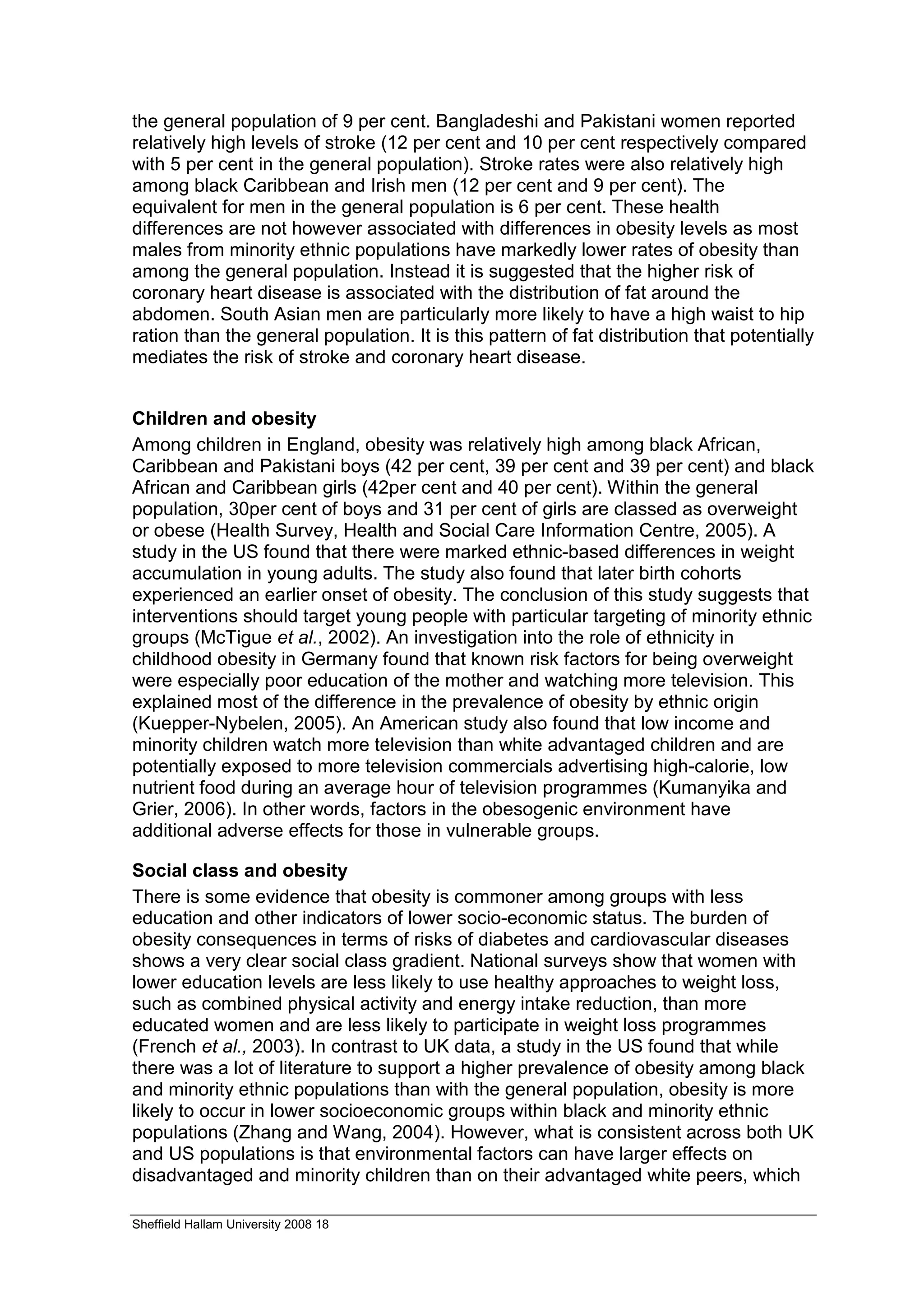 the general population of 9 per cent. Bangladeshi and Pakistani women reported
relatively high levels of stroke (12 per cent and 10 per cent respectively compared
with 5 per cent in the general population). Stroke rates were also relatively high
among black Caribbean and Irish men (12 per cent and 9 per cent). The
equivalent for men in the general population is 6 per cent. These health
differences are not however associated with differences in obesity levels as most
males from minority ethnic populations have markedly lower rates of obesity than
among the general population. Instead it is suggested that the higher risk of
coronary heart disease is associated with the distribution of fat around the
abdomen. South Asian men are particularly more likely to have a high waist to hip
ration than the general population. It is this pattern of fat distribution that potentially
mediates the risk of stroke and coronary heart disease.


Children and obesity
Among children in England, obesity was relatively high among black African,
Caribbean and Pakistani boys (42 per cent, 39 per cent and 39 per cent) and black
African and Caribbean girls (42per cent and 40 per cent). Within the general
population, 30per cent of boys and 31 per cent of girls are classed as overweight
or obese (Health Survey, Health and Social Care Information Centre, 2005). A
study in the US found that there were marked ethnic-based differences in weight
accumulation in young adults. The study also found that later birth cohorts
experienced an earlier onset of obesity. The conclusion of this study suggests that
interventions should target young people with particular targeting of minority ethnic
groups (McTigue et al., 2002). An investigation into the role of ethnicity in
childhood obesity in Germany found that known risk factors for being overweight
were especially poor education of the mother and watching more television. This
explained most of the difference in the prevalence of obesity by ethnic origin
(Kuepper-Nybelen, 2005). An American study also found that low income and
minority children watch more television than white advantaged children and are
potentially exposed to more television commercials advertising high-calorie, low
nutrient food during an average hour of television programmes (Kumanyika and
Grier, 2006). In other words, factors in the obesogenic environment have
additional adverse effects for those in vulnerable groups.

Social class and obesity
There is some evidence that obesity is commoner among groups with less
education and other indicators of lower socio-economic status. The burden of
obesity consequences in terms of risks of diabetes and cardiovascular diseases
shows a very clear social class gradient. National surveys show that women with
lower education levels are less likely to use healthy approaches to weight loss,
such as combined physical activity and energy intake reduction, than more
educated women and are less likely to participate in weight loss programmes
(French et al., 2003). In contrast to UK data, a study in the US found that while
there was a lot of literature to support a higher prevalence of obesity among black
and minority ethnic populations than with the general population, obesity is more
likely to occur in lower socioeconomic groups within black and minority ethnic
populations (Zhang and Wang, 2004). However, what is consistent across both UK
and US populations is that environmental factors can have larger effects on
disadvantaged and minority children than on their advantaged white peers, which

Sheffield Hallam University 2008 18
 