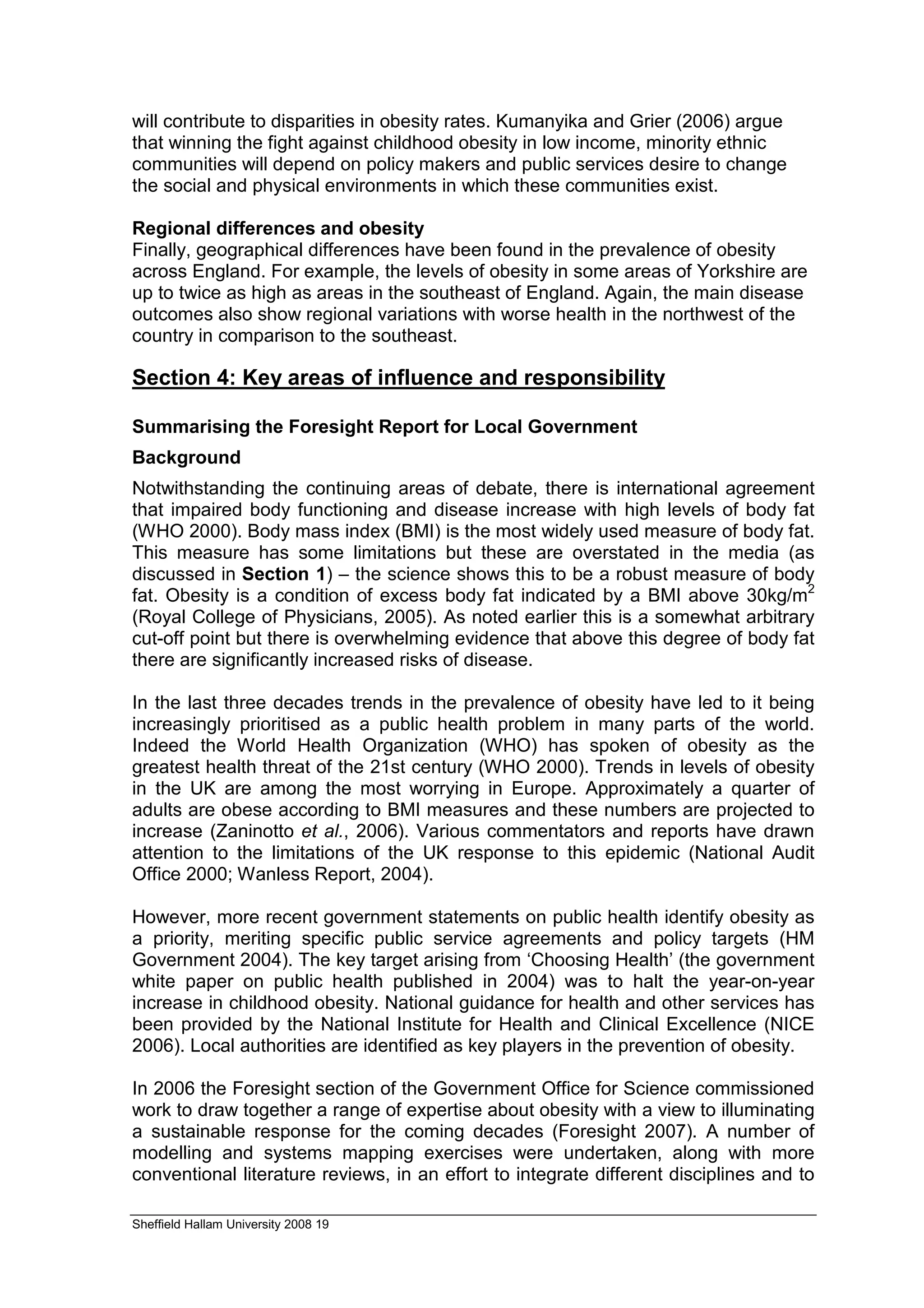 will contribute to disparities in obesity rates. Kumanyika and Grier (2006) argue
that winning the fight against childhood obesity in low income, minority ethnic
communities will depend on policy makers and public services desire to change
the social and physical environments in which these communities exist.

Regional differences and obesity
Finally, geographical differences have been found in the prevalence of obesity
across England. For example, the levels of obesity in some areas of Yorkshire are
up to twice as high as areas in the southeast of England. Again, the main disease
outcomes also show regional variations with worse health in the northwest of the
country in comparison to the southeast.

Section 4: Key areas of influence and responsibility

Summarising the Foresight Report for Local Government
Background
Notwithstanding the continuing areas of debate, there is international agreement
that impaired body functioning and disease increase with high levels of body fat
(WHO 2000). Body mass index (BMI) is the most widely used measure of body fat.
This measure has some limitations but these are overstated in the media (as
discussed in Section 1) – the science shows this to be a robust measure of body
fat. Obesity is a condition of excess body fat indicated by a BMI above 30kg/m2
(Royal College of Physicians, 2005). As noted earlier this is a somewhat arbitrary
cut-off point but there is overwhelming evidence that above this degree of body fat
there are significantly increased risks of disease.

In the last three decades trends in the prevalence of obesity have led to it being
increasingly prioritised as a public health problem in many parts of the world.
Indeed the World Health Organization (WHO) has spoken of obesity as the
greatest health threat of the 21st century (WHO 2000). Trends in levels of obesity
in the UK are among the most worrying in Europe. Approximately a quarter of
adults are obese according to BMI measures and these numbers are projected to
increase (Zaninotto et al., 2006). Various commentators and reports have drawn
attention to the limitations of the UK response to this epidemic (National Audit
Office 2000; Wanless Report, 2004).

However, more recent government statements on public health identify obesity as
a priority, meriting specific public service agreements and policy targets (HM
Government 2004). The key target arising from ‘Choosing Health’ (the government
white paper on public health published in 2004) was to halt the year-on-year
increase in childhood obesity. National guidance for health and other services has
been provided by the National Institute for Health and Clinical Excellence (NICE
2006). Local authorities are identified as key players in the prevention of obesity.

In 2006 the Foresight section of the Government Office for Science commissioned
work to draw together a range of expertise about obesity with a view to illuminating
a sustainable response for the coming decades (Foresight 2007). A number of
modelling and systems mapping exercises were undertaken, along with more
conventional literature reviews, in an effort to integrate different disciplines and to

Sheffield Hallam University 2008 19
 