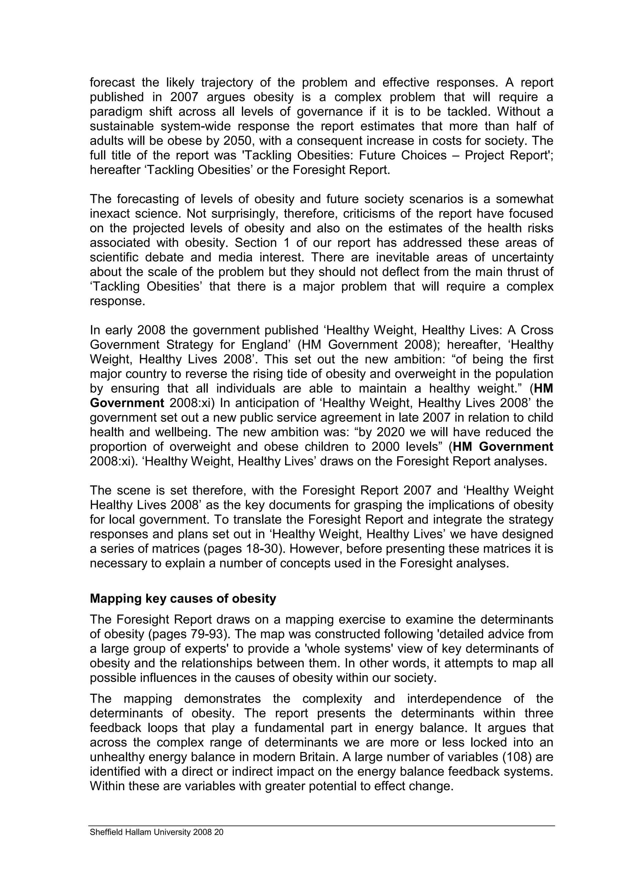 forecast the likely trajectory of the problem and effective responses. A report
published in 2007 argues obesity is a complex problem that will require a
paradigm shift across all levels of governance if it is to be tackled. Without a
sustainable system-wide response the report estimates that more than half of
adults will be obese by 2050, with a consequent increase in costs for society. The
full title of the report was 'Tackling Obesities: Future Choices – Project Report';
hereafter ‘Tackling Obesities’ or the Foresight Report.

The forecasting of levels of obesity and future society scenarios is a somewhat
inexact science. Not surprisingly, therefore, criticisms of the report have focused
on the projected levels of obesity and also on the estimates of the health risks
associated with obesity. Section 1 of our report has addressed these areas of
scientific debate and media interest. There are inevitable areas of uncertainty
about the scale of the problem but they should not deflect from the main thrust of
‘Tackling Obesities’ that there is a major problem that will require a complex
response.

In early 2008 the government published ‘Healthy Weight, Healthy Lives: A Cross
Government Strategy for England’ (HM Government 2008); hereafter, ‘Healthy
Weight, Healthy Lives 2008’. This set out the new ambition: “of being the first
major country to reverse the rising tide of obesity and overweight in the population
by ensuring that all individuals are able to maintain a healthy weight.” (HM
Government 2008:xi) In anticipation of ‘Healthy Weight, Healthy Lives 2008’ the
government set out a new public service agreement in late 2007 in relation to child
health and wellbeing. The new ambition was: “by 2020 we will have reduced the
proportion of overweight and obese children to 2000 levels” (HM Government
2008:xi). ‘Healthy Weight, Healthy Lives’ draws on the Foresight Report analyses.

The scene is set therefore, with the Foresight Report 2007 and ‘Healthy Weight
Healthy Lives 2008’ as the key documents for grasping the implications of obesity
for local government. To translate the Foresight Report and integrate the strategy
responses and plans set out in ‘Healthy Weight, Healthy Lives’ we have designed
a series of matrices (pages 18-30). However, before presenting these matrices it is
necessary to explain a number of concepts used in the Foresight analyses.

Mapping key causes of obesity
The Foresight Report draws on a mapping exercise to examine the determinants
of obesity (pages 79-93). The map was constructed following 'detailed advice from
a large group of experts' to provide a 'whole systems' view of key determinants of
obesity and the relationships between them. In other words, it attempts to map all
possible influences in the causes of obesity within our society.
The mapping demonstrates the complexity and interdependence of the
determinants of obesity. The report presents the determinants within three
feedback loops that play a fundamental part in energy balance. It argues that
across the complex range of determinants we are more or less locked into an
unhealthy energy balance in modern Britain. A large number of variables (108) are
identified with a direct or indirect impact on the energy balance feedback systems.
Within these are variables with greater potential to effect change.


Sheffield Hallam University 2008 20
 