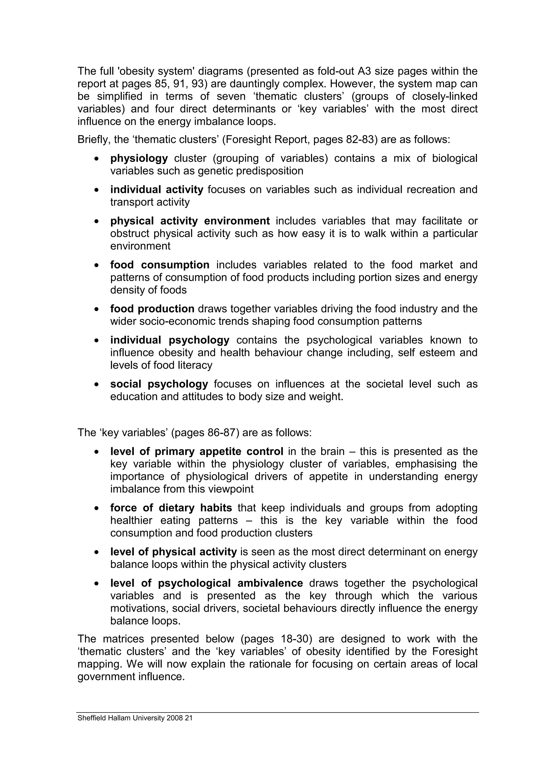 The full 'obesity system' diagrams (presented as fold-out A3 size pages within the
report at pages 85, 91, 93) are dauntingly complex. However, the system map can
be simplified in terms of seven ‘thematic clusters’ (groups of closely-linked
variables) and four direct determinants or ‘key variables’ with the most direct
influence on the energy imbalance loops.
Briefly, the ‘thematic clusters’ (Foresight Report, pages 82-83) are as follows:
    •    physiology cluster (grouping of variables) contains a mix of biological
         variables such as genetic predisposition
    •    individual activity focuses on variables such as individual recreation and
         transport activity
    •    physical activity environment includes variables that may facilitate or
         obstruct physical activity such as how easy it is to walk within a particular
         environment
    •    food consumption includes variables related to the food market and
         patterns of consumption of food products including portion sizes and energy
         density of foods
    •    food production draws together variables driving the food industry and the
         wider socio-economic trends shaping food consumption patterns
    •    individual psychology contains the psychological variables known to
         influence obesity and health behaviour change including, self esteem and
         levels of food literacy
    •    social psychology focuses on influences at the societal level such as
         education and attitudes to body size and weight.


The ‘key variables’ (pages 86-87) are as follows:
    •    level of primary appetite control in the brain – this is presented as the
         key variable within the physiology cluster of variables, emphasising the
         importance of physiological drivers of appetite in understanding energy
         imbalance from this viewpoint
    •    force of dietary habits that keep individuals and groups from adopting
         healthier eating patterns – this is the key variable within the food
         consumption and food production clusters
    •    level of physical activity is seen as the most direct determinant on energy
         balance loops within the physical activity clusters
    •    level of psychological ambivalence draws together the psychological
         variables and is presented as the key through which the various
         motivations, social drivers, societal behaviours directly influence the energy
         balance loops.
The matrices presented below (pages 18-30) are designed to work with the
‘thematic clusters’ and the ‘key variables’ of obesity identified by the Foresight
mapping. We will now explain the rationale for focusing on certain areas of local
government influence.


Sheffield Hallam University 2008 21
 