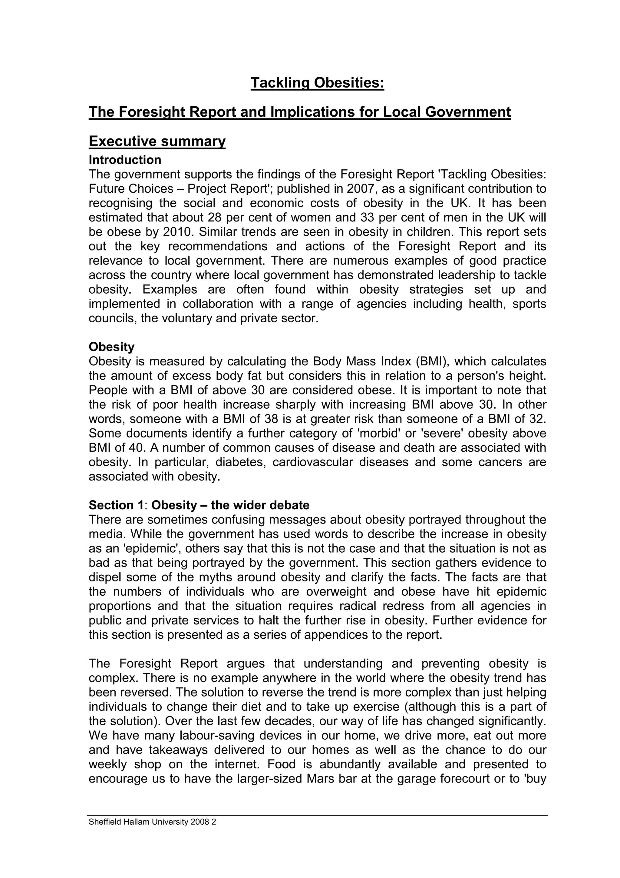 Tackling Obesities:

The Foresight Report and Implications for Local Government

Executive summary
Introduction
The government supports the findings of the Foresight Report 'Tackling Obesities:
Future Choices – Project Report'; published in 2007, as a significant contribution to
recognising the social and economic costs of obesity in the UK. It has been
estimated that about 28 per cent of women and 33 per cent of men in the UK will
be obese by 2010. Similar trends are seen in obesity in children. This report sets
out the key recommendations and actions of the Foresight Report and its
relevance to local government. There are numerous examples of good practice
across the country where local government has demonstrated leadership to tackle
obesity. Examples are often found within obesity strategies set up and
implemented in collaboration with a range of agencies including health, sports
councils, the voluntary and private sector.

Obesity
Obesity is measured by calculating the Body Mass Index (BMI), which calculates
the amount of excess body fat but considers this in relation to a person's height.
People with a BMI of above 30 are considered obese. It is important to note that
the risk of poor health increase sharply with increasing BMI above 30. In other
words, someone with a BMI of 38 is at greater risk than someone of a BMI of 32.
Some documents identify a further category of 'morbid' or 'severe' obesity above
BMI of 40. A number of common causes of disease and death are associated with
obesity. In particular, diabetes, cardiovascular diseases and some cancers are
associated with obesity.

Section 1: Obesity – the wider debate
There are sometimes confusing messages about obesity portrayed throughout the
media. While the government has used words to describe the increase in obesity
as an 'epidemic', others say that this is not the case and that the situation is not as
bad as that being portrayed by the government. This section gathers evidence to
dispel some of the myths around obesity and clarify the facts. The facts are that
the numbers of individuals who are overweight and obese have hit epidemic
proportions and that the situation requires radical redress from all agencies in
public and private services to halt the further rise in obesity. Further evidence for
this section is presented as a series of appendices to the report.

The Foresight Report argues that understanding and preventing obesity is
complex. There is no example anywhere in the world where the obesity trend has
been reversed. The solution to reverse the trend is more complex than just helping
individuals to change their diet and to take up exercise (although this is a part of
the solution). Over the last few decades, our way of life has changed significantly.
We have many labour-saving devices in our home, we drive more, eat out more
and have takeaways delivered to our homes as well as the chance to do our
weekly shop on the internet. Food is abundantly available and presented to
encourage us to have the larger-sized Mars bar at the garage forecourt or to 'buy


Sheffield Hallam University 2008 2
 