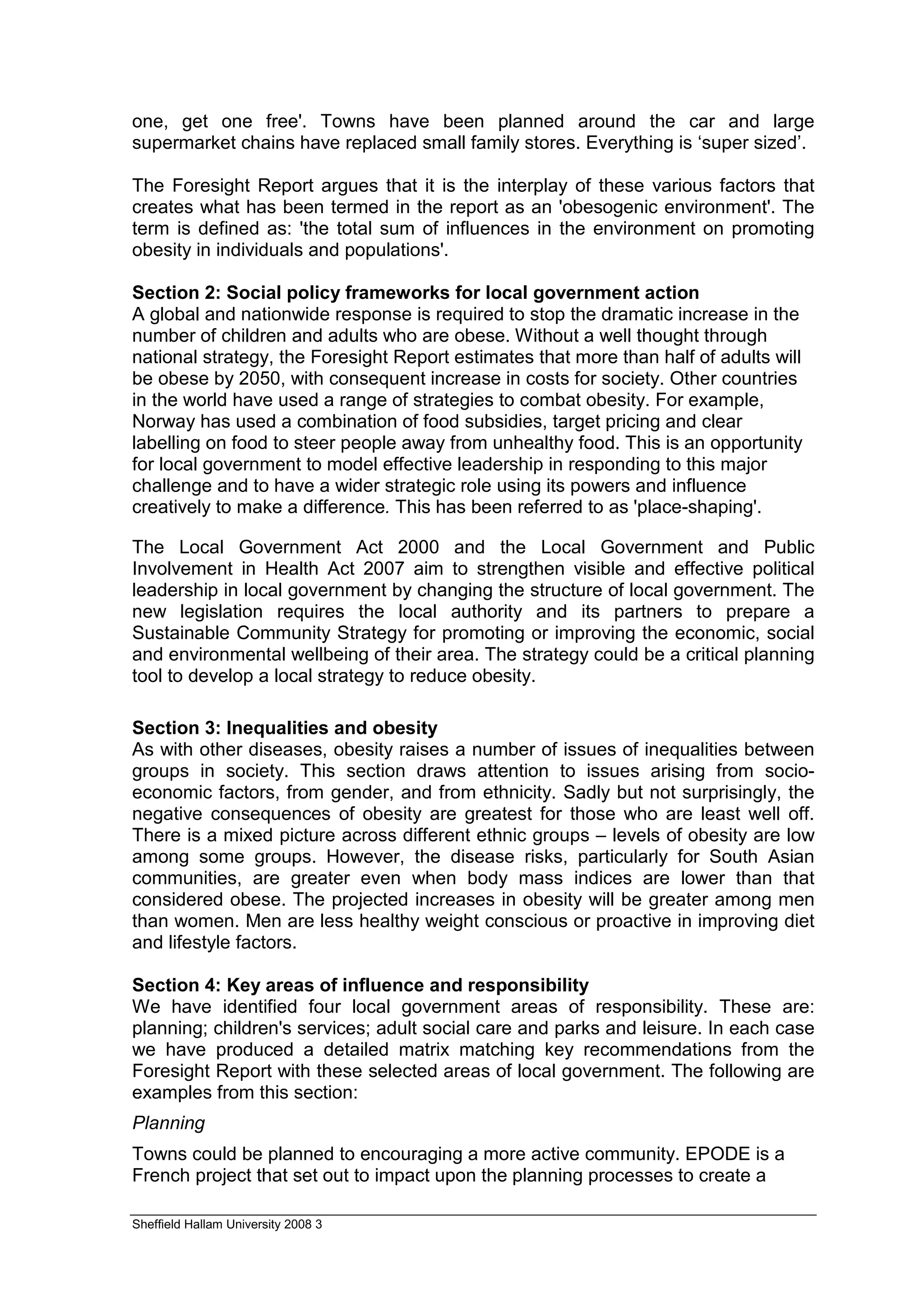 one, get one free'. Towns have been planned around the car and large
supermarket chains have replaced small family stores. Everything is ‘super sized’.

The Foresight Report argues that it is the interplay of these various factors that
creates what has been termed in the report as an 'obesogenic environment'. The
term is defined as: 'the total sum of influences in the environment on promoting
obesity in individuals and populations'.

Section 2: Social policy frameworks for local government action
A global and nationwide response is required to stop the dramatic increase in the
number of children and adults who are obese. Without a well thought through
national strategy, the Foresight Report estimates that more than half of adults will
be obese by 2050, with consequent increase in costs for society. Other countries
in the world have used a range of strategies to combat obesity. For example,
Norway has used a combination of food subsidies, target pricing and clear
labelling on food to steer people away from unhealthy food. This is an opportunity
for local government to model effective leadership in responding to this major
challenge and to have a wider strategic role using its powers and influence
creatively to make a difference. This has been referred to as 'place-shaping'.

The Local Government Act 2000 and the Local Government and Public
Involvement in Health Act 2007 aim to strengthen visible and effective political
leadership in local government by changing the structure of local government. The
new legislation requires the local authority and its partners to prepare a
Sustainable Community Strategy for promoting or improving the economic, social
and environmental wellbeing of their area. The strategy could be a critical planning
tool to develop a local strategy to reduce obesity.

Section 3: Inequalities and obesity
As with other diseases, obesity raises a number of issues of inequalities between
groups in society. This section draws attention to issues arising from socio-
economic factors, from gender, and from ethnicity. Sadly but not surprisingly, the
negative consequences of obesity are greatest for those who are least well off.
There is a mixed picture across different ethnic groups – levels of obesity are low
among some groups. However, the disease risks, particularly for South Asian
communities, are greater even when body mass indices are lower than that
considered obese. The projected increases in obesity will be greater among men
than women. Men are less healthy weight conscious or proactive in improving diet
and lifestyle factors.

Section 4: Key areas of influence and responsibility
We have identified four local government areas of responsibility. These are:
planning; children's services; adult social care and parks and leisure. In each case
we have produced a detailed matrix matching key recommendations from the
Foresight Report with these selected areas of local government. The following are
examples from this section:
Planning
Towns could be planned to encouraging a more active community. EPODE is a
French project that set out to impact upon the planning processes to create a

Sheffield Hallam University 2008 3
 
