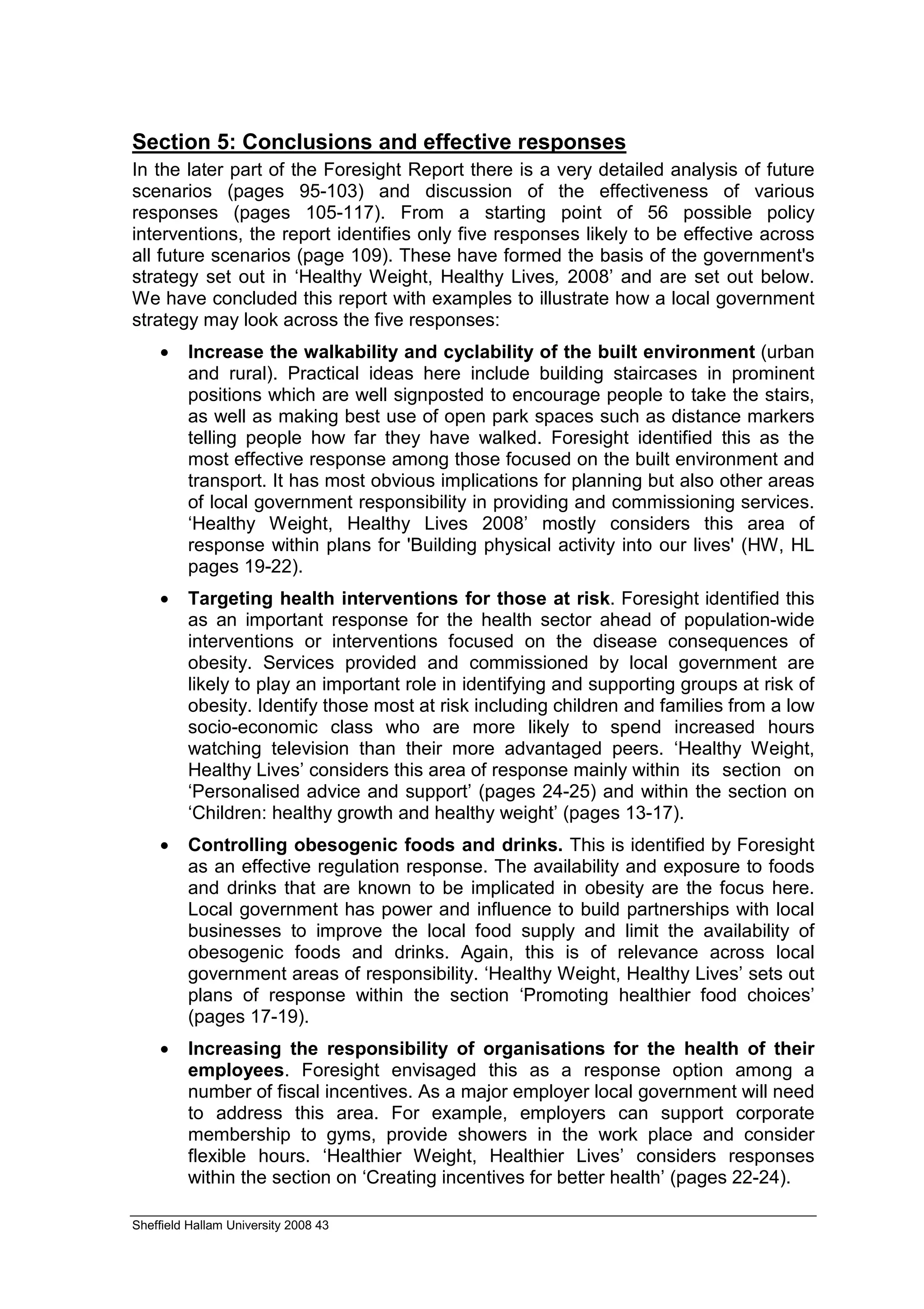 Section 5: Conclusions and effective responses
In the later part of the Foresight Report there is a very detailed analysis of future
scenarios (pages 95-103) and discussion of the effectiveness of various
responses (pages 105-117). From a starting point of 56 possible policy
interventions, the report identifies only five responses likely to be effective across
all future scenarios (page 109). These have formed the basis of the government's
strategy set out in ‘Healthy Weight, Healthy Lives, 2008’ and are set out below.
We have concluded this report with examples to illustrate how a local government
strategy may look across the five responses:
    •    Increase the walkability and cyclability of the built environment (urban
         and rural). Practical ideas here include building staircases in prominent
         positions which are well signposted to encourage people to take the stairs,
         as well as making best use of open park spaces such as distance markers
         telling people how far they have walked. Foresight identified this as the
         most effective response among those focused on the built environment and
         transport. It has most obvious implications for planning but also other areas
         of local government responsibility in providing and commissioning services.
         ‘Healthy Weight, Healthy Lives 2008’ mostly considers this area of
         response within plans for 'Building physical activity into our lives' (HW, HL
         pages 19-22).
    •    Targeting health interventions for those at risk. Foresight identified this
         as an important response for the health sector ahead of population-wide
         interventions or interventions focused on the disease consequences of
         obesity. Services provided and commissioned by local government are
         likely to play an important role in identifying and supporting groups at risk of
         obesity. Identify those most at risk including children and families from a low
         socio-economic class who are more likely to spend increased hours
         watching television than their more advantaged peers. ‘Healthy Weight,
         Healthy Lives’ considers this area of response mainly within its section on
         ‘Personalised advice and support’ (pages 24-25) and within the section on
         ‘Children: healthy growth and healthy weight’ (pages 13-17).
    •    Controlling obesogenic foods and drinks. This is identified by Foresight
         as an effective regulation response. The availability and exposure to foods
         and drinks that are known to be implicated in obesity are the focus here.
         Local government has power and influence to build partnerships with local
         businesses to improve the local food supply and limit the availability of
         obesogenic foods and drinks. Again, this is of relevance across local
         government areas of responsibility. ‘Healthy Weight, Healthy Lives’ sets out
         plans of response within the section ‘Promoting healthier food choices’
         (pages 17-19).
    •    Increasing the responsibility of organisations for the health of their
         employees. Foresight envisaged this as a response option among a
         number of fiscal incentives. As a major employer local government will need
         to address this area. For example, employers can support corporate
         membership to gyms, provide showers in the work place and consider
         flexible hours. ‘Healthier Weight, Healthier Lives’ considers responses
         within the section on ‘Creating incentives for better health’ (pages 22-24).

Sheffield Hallam University 2008 43
 