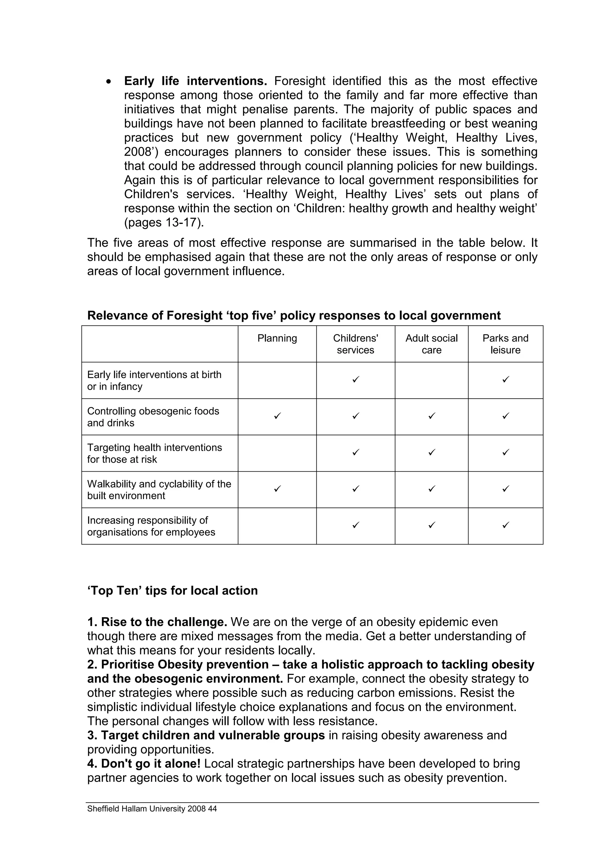 •    Early life interventions. Foresight identified this as the most effective
         response among those oriented to the family and far more effective than
         initiatives that might penalise parents. The majority of public spaces and
         buildings have not been planned to facilitate breastfeeding or best weaning
         practices but new government policy (‘Healthy Weight, Healthy Lives,
         2008’) encourages planners to consider these issues. This is something
         that could be addressed through council planning policies for new buildings.
         Again this is of particular relevance to local government responsibilities for
         Children's services. ‘Healthy Weight, Healthy Lives’ sets out plans of
         response within the section on ‘Children: healthy growth and healthy weight’
         (pages 13-17).
The five areas of most effective response are summarised in the table below. It
should be emphasised again that these are not the only areas of response or only
areas of local government influence.


Relevance of Foresight ‘top five’ policy responses to local government
                                      Planning   Childrens'   Adult social   Parks and
                                                  services       care         leisure

Early life interventions at birth
or in infancy

Controlling obesogenic foods
and drinks

Targeting health interventions
for those at risk

Walkability and cyclability of the
built environment

Increasing responsibility of
organisations for employees




‘Top Ten’ tips for local action

1. Rise to the challenge. We are on the verge of an obesity epidemic even
though there are mixed messages from the media. Get a better understanding of
what this means for your residents locally.
2. Prioritise Obesity prevention – take a holistic approach to tackling obesity
and the obesogenic environment. For example, connect the obesity strategy to
other strategies where possible such as reducing carbon emissions. Resist the
simplistic individual lifestyle choice explanations and focus on the environment.
The personal changes will follow with less resistance.
3. Target children and vulnerable groups in raising obesity awareness and
providing opportunities.
4. Don't go it alone! Local strategic partnerships have been developed to bring
partner agencies to work together on local issues such as obesity prevention.

Sheffield Hallam University 2008 44
 