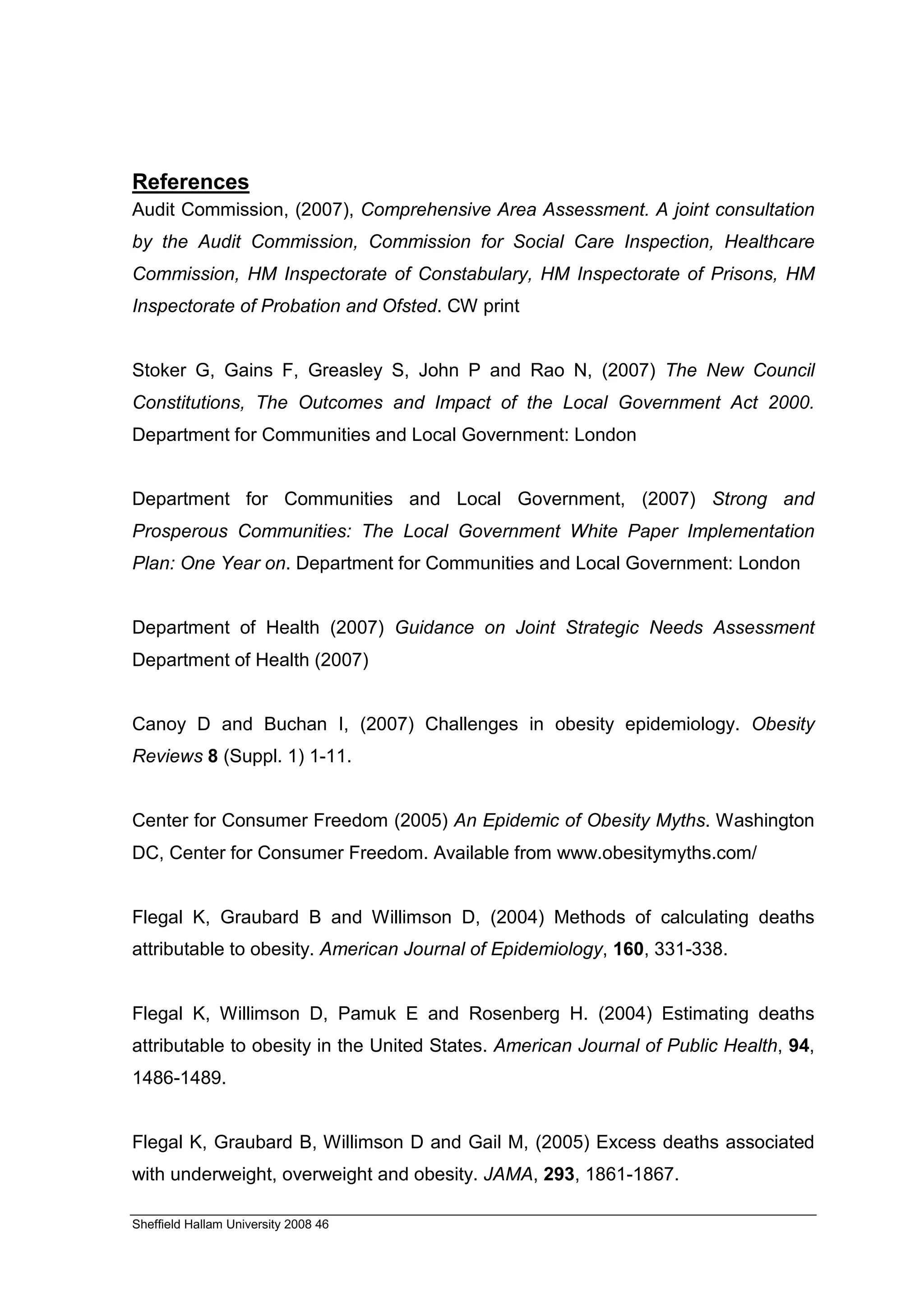 References
Audit Commission, (2007), Comprehensive Area Assessment. A joint consultation
by the Audit Commission, Commission for Social Care Inspection, Healthcare
Commission, HM Inspectorate of Constabulary, HM Inspectorate of Prisons, HM
Inspectorate of Probation and Ofsted. CW print


Stoker G, Gains F, Greasley S, John P and Rao N, (2007) The New Council
Constitutions, The Outcomes and Impact of the Local Government Act 2000.
Department for Communities and Local Government: London


Department for Communities and Local Government, (2007) Strong and
Prosperous Communities: The Local Government White Paper Implementation
Plan: One Year on. Department for Communities and Local Government: London


Department of Health (2007) Guidance on Joint Strategic Needs Assessment
Department of Health (2007)


Canoy D and Buchan I, (2007) Challenges in obesity epidemiology. Obesity
Reviews 8 (Suppl. 1) 1-11.


Center for Consumer Freedom (2005) An Epidemic of Obesity Myths. Washington
DC, Center for Consumer Freedom. Available from www.obesitymyths.com/


Flegal K, Graubard B and Willimson D, (2004) Methods of calculating deaths
attributable to obesity. American Journal of Epidemiology, 160, 331-338.


Flegal K, Willimson D, Pamuk E and Rosenberg H. (2004) Estimating deaths
attributable to obesity in the United States. American Journal of Public Health, 94,
1486-1489.


Flegal K, Graubard B, Willimson D and Gail M, (2005) Excess deaths associated
with underweight, overweight and obesity. JAMA, 293, 1861-1867.

Sheffield Hallam University 2008 46
 
