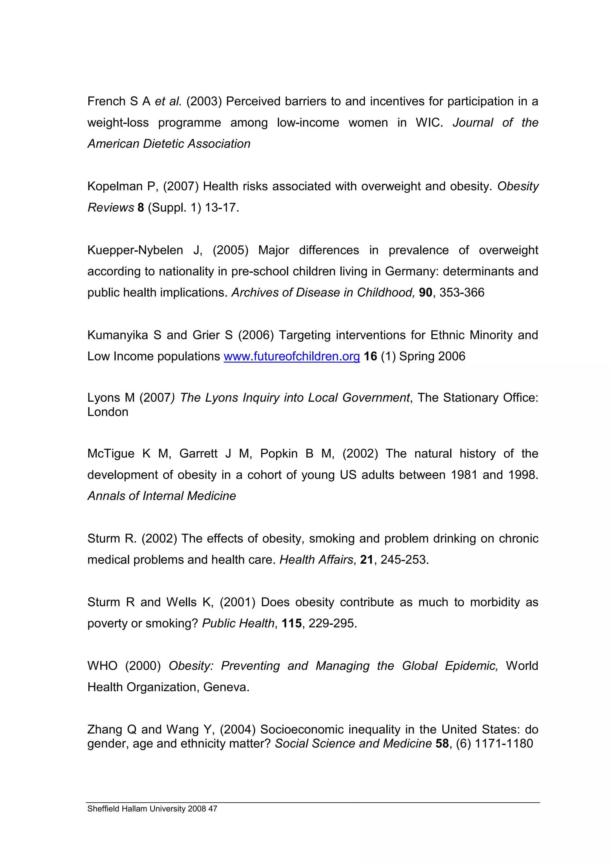French S A et al. (2003) Perceived barriers to and incentives for participation in a
weight-loss programme among low-income women in WIC. Journal of the
American Dietetic Association


Kopelman P, (2007) Health risks associated with overweight and obesity. Obesity
Reviews 8 (Suppl. 1) 13-17.


Kuepper-Nybelen J, (2005) Major differences in prevalence of overweight
according to nationality in pre-school children living in Germany: determinants and
public health implications. Archives of Disease in Childhood, 90, 353-366


Kumanyika S and Grier S (2006) Targeting interventions for Ethnic Minority and
Low Income populations www.futureofchildren.org 16 (1) Spring 2006


Lyons M (2007) The Lyons Inquiry into Local Government, The Stationary Office:
London


McTigue K M, Garrett J M, Popkin B M, (2002) The natural history of the
development of obesity in a cohort of young US adults between 1981 and 1998.
Annals of Internal Medicine


Sturm R. (2002) The effects of obesity, smoking and problem drinking on chronic
medical problems and health care. Health Affairs, 21, 245-253.


Sturm R and Wells K, (2001) Does obesity contribute as much to morbidity as
poverty or smoking? Public Health, 115, 229-295.


WHO (2000) Obesity: Preventing and Managing the Global Epidemic, World
Health Organization, Geneva.


Zhang Q and Wang Y, (2004) Socioeconomic inequality in the United States: do
gender, age and ethnicity matter? Social Science and Medicine 58, (6) 1171-1180




Sheffield Hallam University 2008 47
 