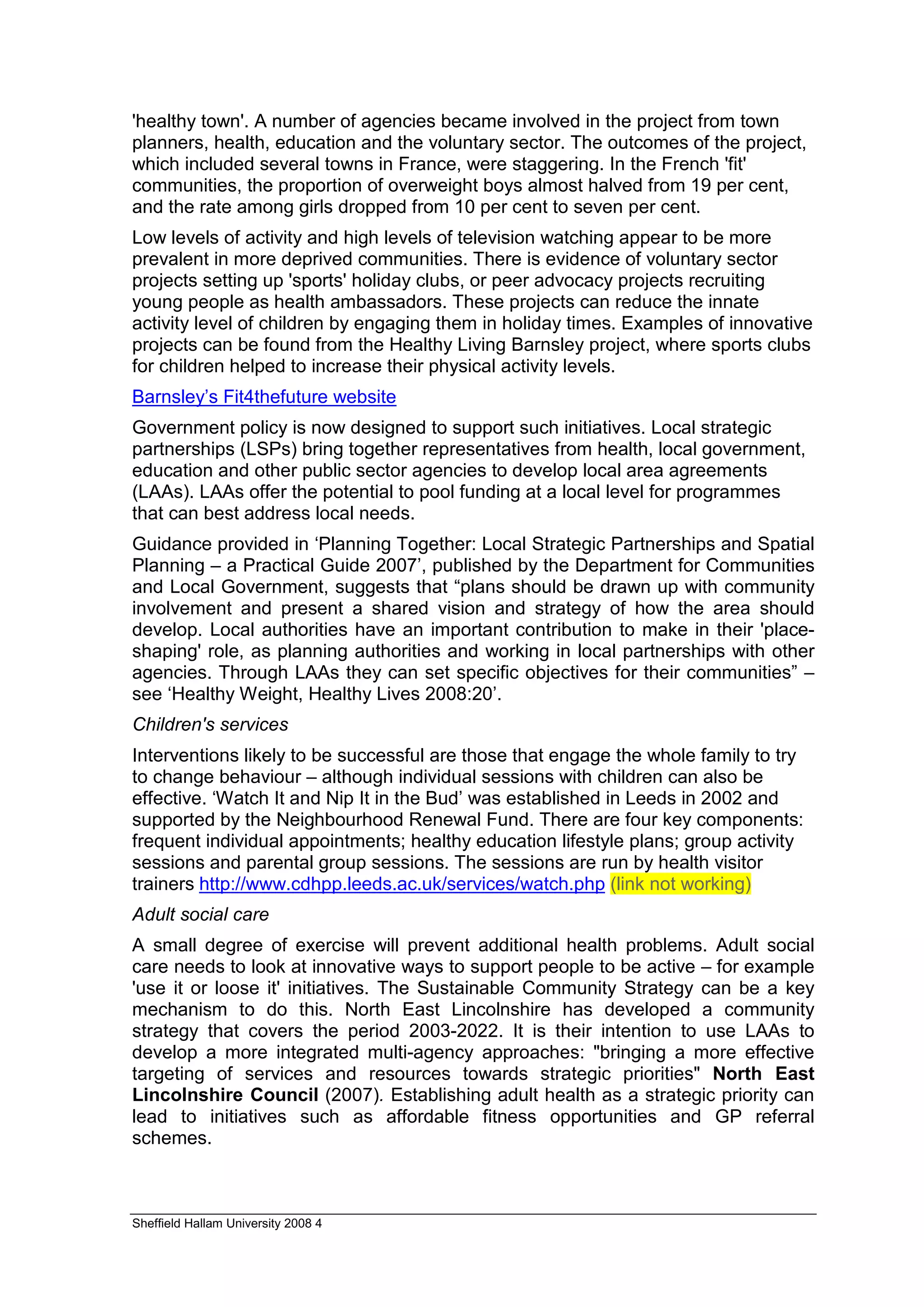 'healthy town'. A number of agencies became involved in the project from town
planners, health, education and the voluntary sector. The outcomes of the project,
which included several towns in France, were staggering. In the French 'fit'
communities, the proportion of overweight boys almost halved from 19 per cent,
and the rate among girls dropped from 10 per cent to seven per cent.
Low levels of activity and high levels of television watching appear to be more
prevalent in more deprived communities. There is evidence of voluntary sector
projects setting up 'sports' holiday clubs, or peer advocacy projects recruiting
young people as health ambassadors. These projects can reduce the innate
activity level of children by engaging them in holiday times. Examples of innovative
projects can be found from the Healthy Living Barnsley project, where sports clubs
for children helped to increase their physical activity levels.
Barnsley’s Fit4thefuture website
Government policy is now designed to support such initiatives. Local strategic
partnerships (LSPs) bring together representatives from health, local government,
education and other public sector agencies to develop local area agreements
(LAAs). LAAs offer the potential to pool funding at a local level for programmes
that can best address local needs.
Guidance provided in ‘Planning Together: Local Strategic Partnerships and Spatial
Planning – a Practical Guide 2007’, published by the Department for Communities
and Local Government, suggests that “plans should be drawn up with community
involvement and present a shared vision and strategy of how the area should
develop. Local authorities have an important contribution to make in their 'place-
shaping' role, as planning authorities and working in local partnerships with other
agencies. Through LAAs they can set specific objectives for their communities” –
see ‘Healthy Weight, Healthy Lives 2008:20’.
Children's services
Interventions likely to be successful are those that engage the whole family to try
to change behaviour – although individual sessions with children can also be
effective. ‘Watch It and Nip It in the Bud’ was established in Leeds in 2002 and
supported by the Neighbourhood Renewal Fund. There are four key components:
frequent individual appointments; healthy education lifestyle plans; group activity
sessions and parental group sessions. The sessions are run by health visitor
trainers http://www.cdhpp.leeds.ac.uk/services/watch.php (link not working)
Adult social care
A small degree of exercise will prevent additional health problems. Adult social
care needs to look at innovative ways to support people to be active – for example
'use it or loose it' initiatives. The Sustainable Community Strategy can be a key
mechanism to do this. North East Lincolnshire has developed a community
strategy that covers the period 2003-2022. It is their intention to use LAAs to
develop a more integrated multi-agency approaches: "bringing a more effective
targeting of services and resources towards strategic priorities" North East
Lincolnshire Council (2007). Establishing adult health as a strategic priority can
lead to initiatives such as affordable fitness opportunities and GP referral
schemes.



Sheffield Hallam University 2008 4
 
