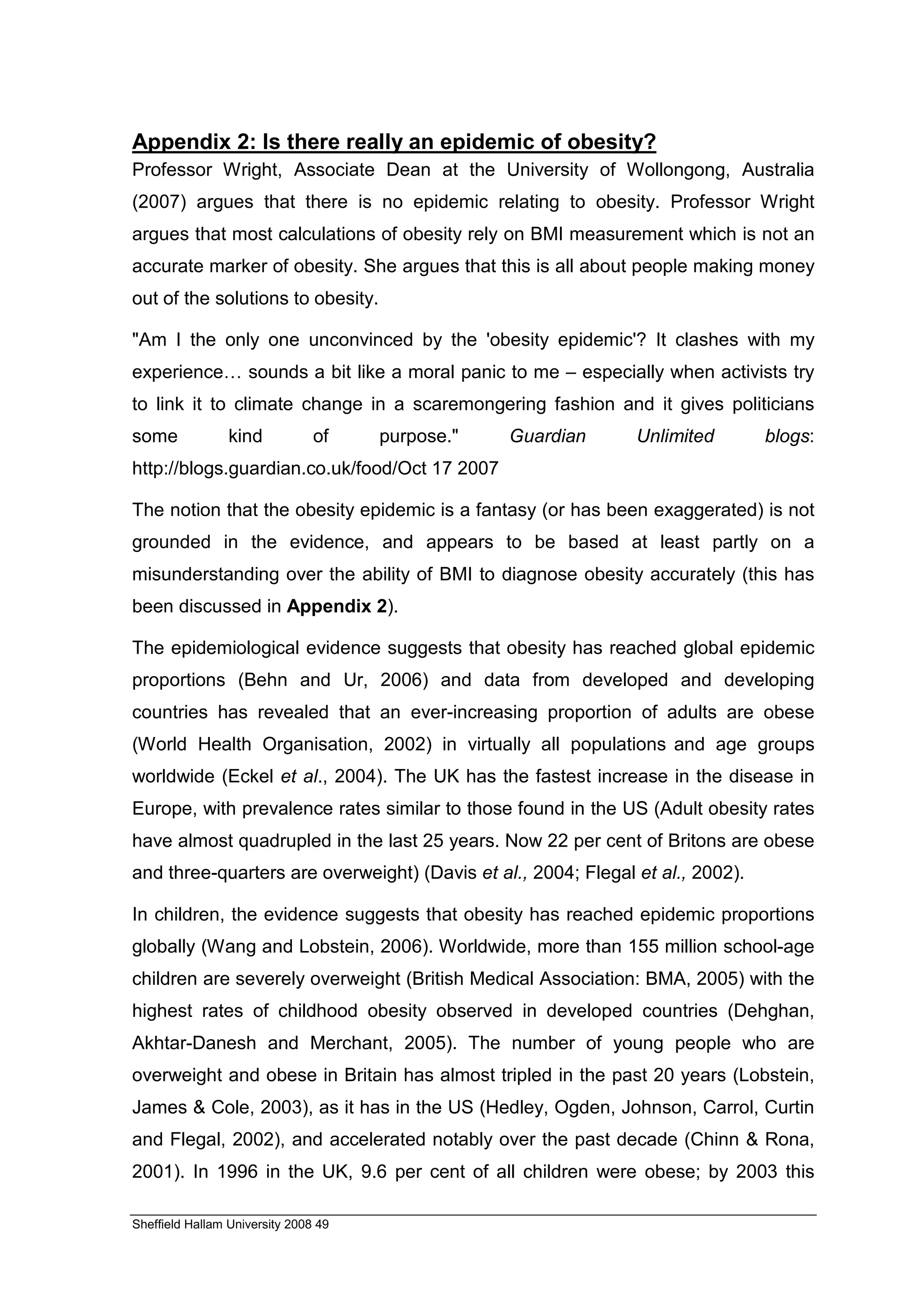 Appendix 2: Is there really an epidemic of obesity?
Professor Wright, Associate Dean at the University of Wollongong, Australia
(2007) argues that there is no epidemic relating to obesity. Professor Wright
argues that most calculations of obesity rely on BMI measurement which is not an
accurate marker of obesity. She argues that this is all about people making money
out of the solutions to obesity.

"Am I the only one unconvinced by the 'obesity epidemic'? It clashes with my
experience… sounds a bit like a moral panic to me – especially when activists try
to link it to climate change in a scaremongering fashion and it gives politicians
some             kind           of    purpose."   Guardian     Unlimited        blogs:
http://blogs.guardian.co.uk/food/Oct 17 2007

The notion that the obesity epidemic is a fantasy (or has been exaggerated) is not
grounded in the evidence, and appears to be based at least partly on a
misunderstanding over the ability of BMI to diagnose obesity accurately (this has
been discussed in Appendix 2).

The epidemiological evidence suggests that obesity has reached global epidemic
proportions (Behn and Ur, 2006) and data from developed and developing
countries has revealed that an ever-increasing proportion of adults are obese
(World Health Organisation, 2002) in virtually all populations and age groups
worldwide (Eckel et al., 2004). The UK has the fastest increase in the disease in
Europe, with prevalence rates similar to those found in the US (Adult obesity rates
have almost quadrupled in the last 25 years. Now 22 per cent of Britons are obese
and three-quarters are overweight) (Davis et al., 2004; Flegal et al., 2002).

In children, the evidence suggests that obesity has reached epidemic proportions
globally (Wang and Lobstein, 2006). Worldwide, more than 155 million school-age
children are severely overweight (British Medical Association: BMA, 2005) with the
highest rates of childhood obesity observed in developed countries (Dehghan,
Akhtar-Danesh and Merchant, 2005). The number of young people who are
overweight and obese in Britain has almost tripled in the past 20 years (Lobstein,
James & Cole, 2003), as it has in the US (Hedley, Ogden, Johnson, Carrol, Curtin
and Flegal, 2002), and accelerated notably over the past decade (Chinn & Rona,
2001). In 1996 in the UK, 9.6 per cent of all children were obese; by 2003 this

Sheffield Hallam University 2008 49
 