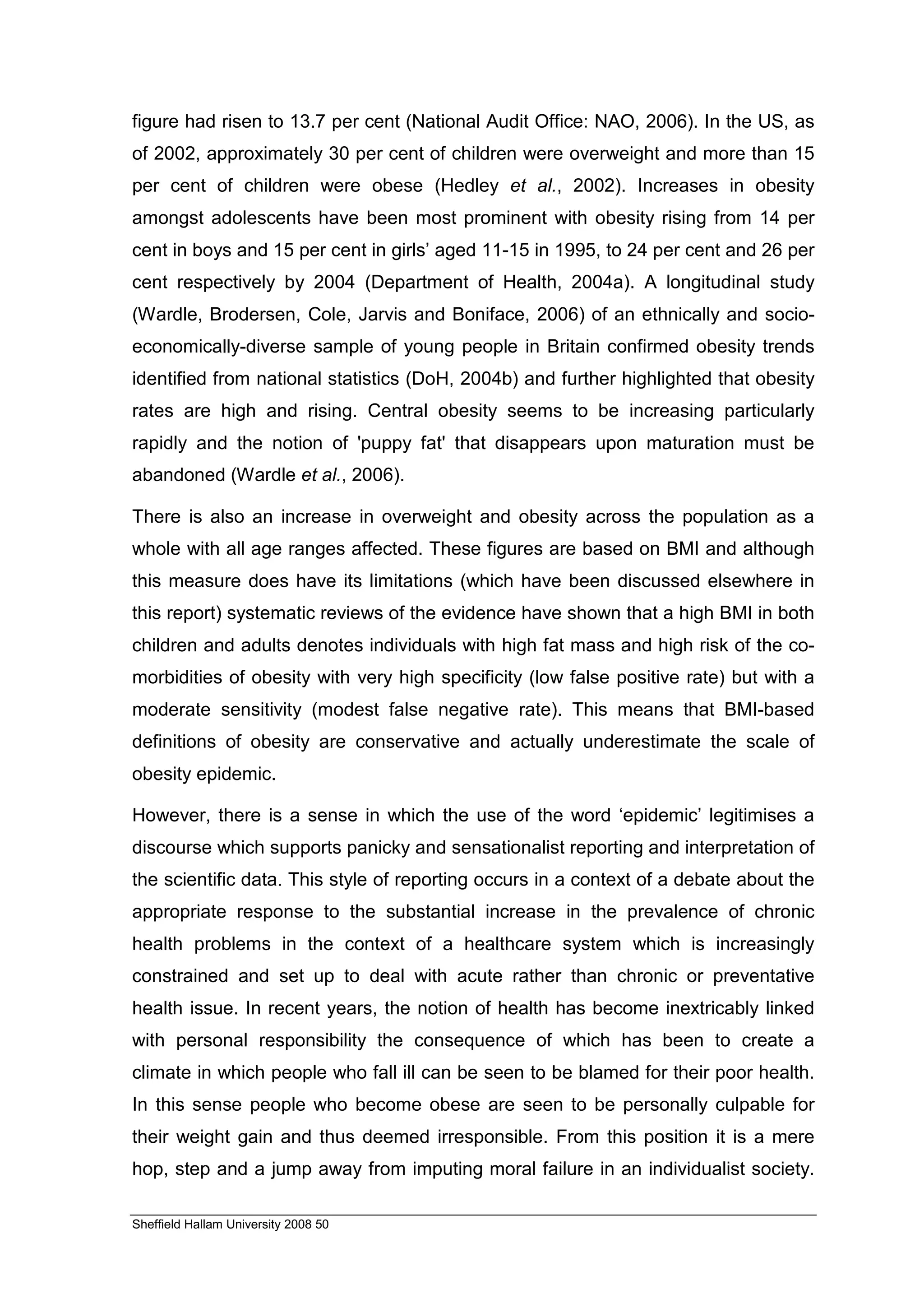 figure had risen to 13.7 per cent (National Audit Office: NAO, 2006). In the US, as
of 2002, approximately 30 per cent of children were overweight and more than 15
per cent of children were obese (Hedley et al., 2002). Increases in obesity
amongst adolescents have been most prominent with obesity rising from 14 per
cent in boys and 15 per cent in girls’ aged 11-15 in 1995, to 24 per cent and 26 per
cent respectively by 2004 (Department of Health, 2004a). A longitudinal study
(Wardle, Brodersen, Cole, Jarvis and Boniface, 2006) of an ethnically and socio-
economically-diverse sample of young people in Britain confirmed obesity trends
identified from national statistics (DoH, 2004b) and further highlighted that obesity
rates are high and rising. Central obesity seems to be increasing particularly
rapidly and the notion of 'puppy fat' that disappears upon maturation must be
abandoned (Wardle et al., 2006).

There is also an increase in overweight and obesity across the population as a
whole with all age ranges affected. These figures are based on BMI and although
this measure does have its limitations (which have been discussed elsewhere in
this report) systematic reviews of the evidence have shown that a high BMI in both
children and adults denotes individuals with high fat mass and high risk of the co-
morbidities of obesity with very high specificity (low false positive rate) but with a
moderate sensitivity (modest false negative rate). This means that BMI-based
definitions of obesity are conservative and actually underestimate the scale of
obesity epidemic.

However, there is a sense in which the use of the word ‘epidemic’ legitimises a
discourse which supports panicky and sensationalist reporting and interpretation of
the scientific data. This style of reporting occurs in a context of a debate about the
appropriate response to the substantial increase in the prevalence of chronic
health problems in the context of a healthcare system which is increasingly
constrained and set up to deal with acute rather than chronic or preventative
health issue. In recent years, the notion of health has become inextricably linked
with personal responsibility the consequence of which has been to create a
climate in which people who fall ill can be seen to be blamed for their poor health.
In this sense people who become obese are seen to be personally culpable for
their weight gain and thus deemed irresponsible. From this position it is a mere
hop, step and a jump away from imputing moral failure in an individualist society.

Sheffield Hallam University 2008 50
 