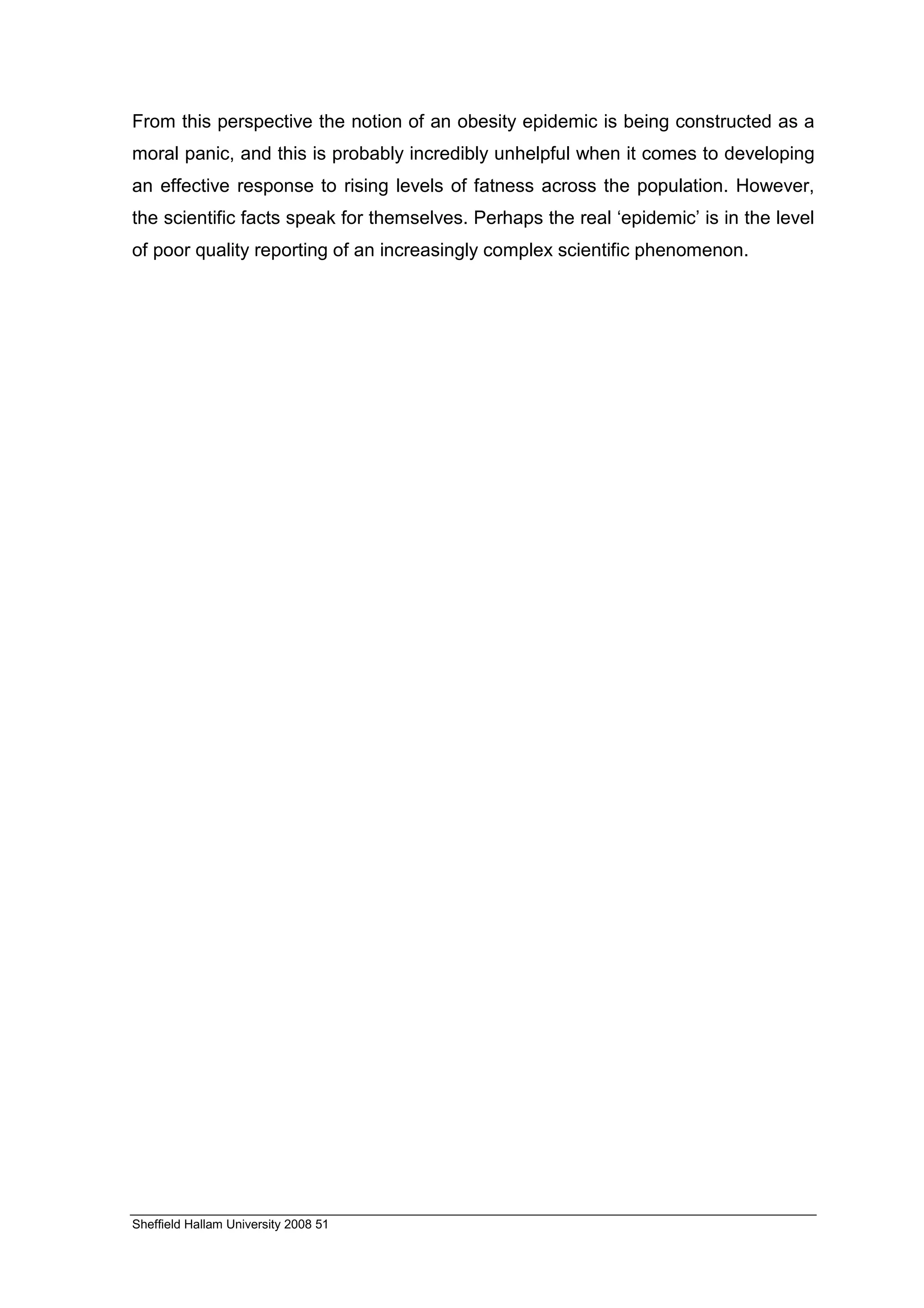 From this perspective the notion of an obesity epidemic is being constructed as a
moral panic, and this is probably incredibly unhelpful when it comes to developing
an effective response to rising levels of fatness across the population. However,
the scientific facts speak for themselves. Perhaps the real ‘epidemic’ is in the level
of poor quality reporting of an increasingly complex scientific phenomenon.




Sheffield Hallam University 2008 51
 