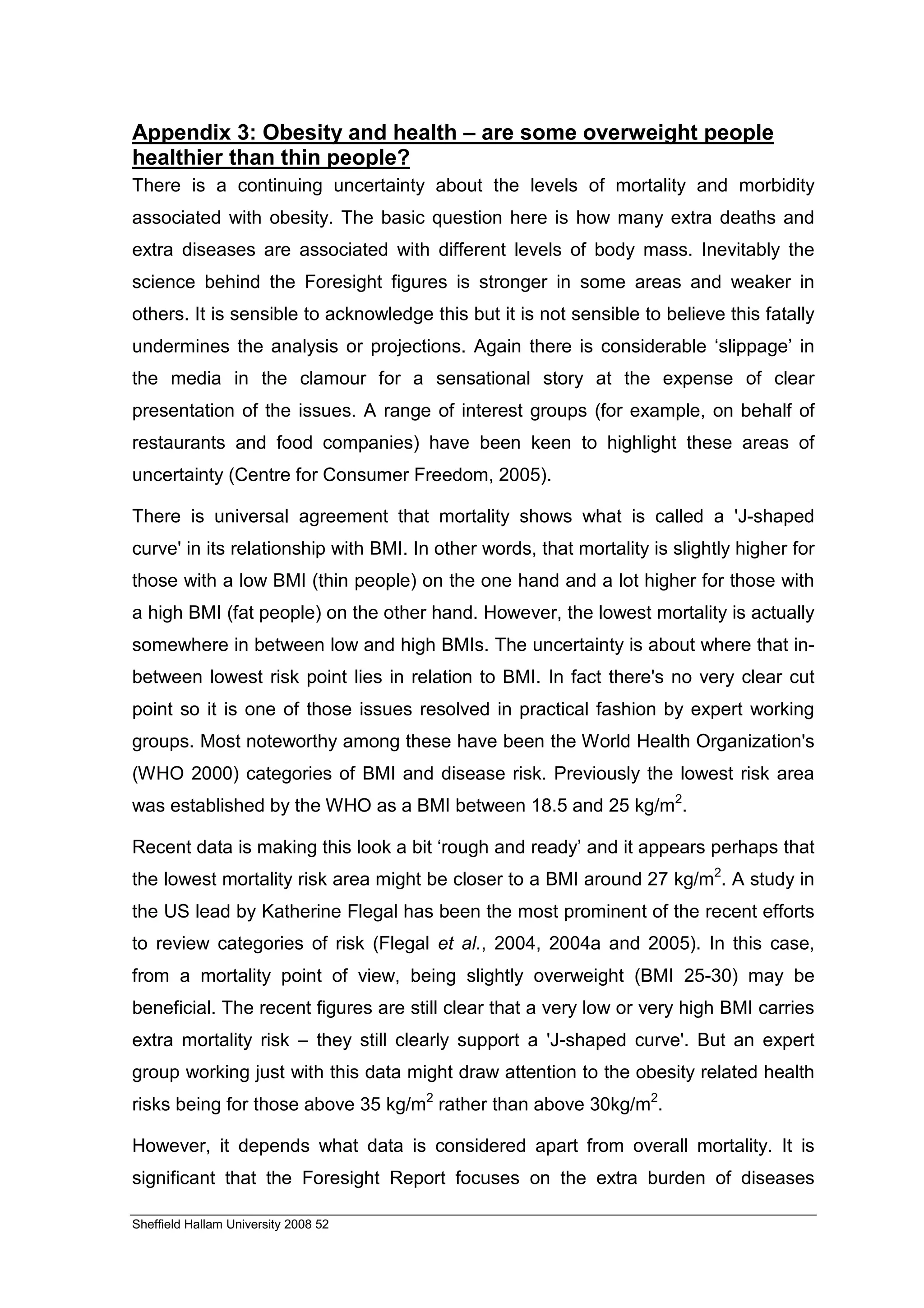 Appendix 3: Obesity and health – are some overweight people
healthier than thin people?
There is a continuing uncertainty about the levels of mortality and morbidity
associated with obesity. The basic question here is how many extra deaths and
extra diseases are associated with different levels of body mass. Inevitably the
science behind the Foresight figures is stronger in some areas and weaker in
others. It is sensible to acknowledge this but it is not sensible to believe this fatally
undermines the analysis or projections. Again there is considerable ‘slippage’ in
the media in the clamour for a sensational story at the expense of clear
presentation of the issues. A range of interest groups (for example, on behalf of
restaurants and food companies) have been keen to highlight these areas of
uncertainty (Centre for Consumer Freedom, 2005).

There is universal agreement that mortality shows what is called a 'J-shaped
curve' in its relationship with BMI. In other words, that mortality is slightly higher for
those with a low BMI (thin people) on the one hand and a lot higher for those with
a high BMI (fat people) on the other hand. However, the lowest mortality is actually
somewhere in between low and high BMIs. The uncertainty is about where that in-
between lowest risk point lies in relation to BMI. In fact there's no very clear cut
point so it is one of those issues resolved in practical fashion by expert working
groups. Most noteworthy among these have been the World Health Organization's
(WHO 2000) categories of BMI and disease risk. Previously the lowest risk area
was established by the WHO as a BMI between 18.5 and 25 kg/m2.

Recent data is making this look a bit ‘rough and ready’ and it appears perhaps that
the lowest mortality risk area might be closer to a BMI around 27 kg/m2. A study in
the US lead by Katherine Flegal has been the most prominent of the recent efforts
to review categories of risk (Flegal et al., 2004, 2004a and 2005). In this case,
from a mortality point of view, being slightly overweight (BMI 25-30) may be
beneficial. The recent figures are still clear that a very low or very high BMI carries
extra mortality risk – they still clearly support a 'J-shaped curve'. But an expert
group working just with this data might draw attention to the obesity related health
risks being for those above 35 kg/m2 rather than above 30kg/m2.

However, it depends what data is considered apart from overall mortality. It is
significant that the Foresight Report focuses on the extra burden of diseases

Sheffield Hallam University 2008 52
 