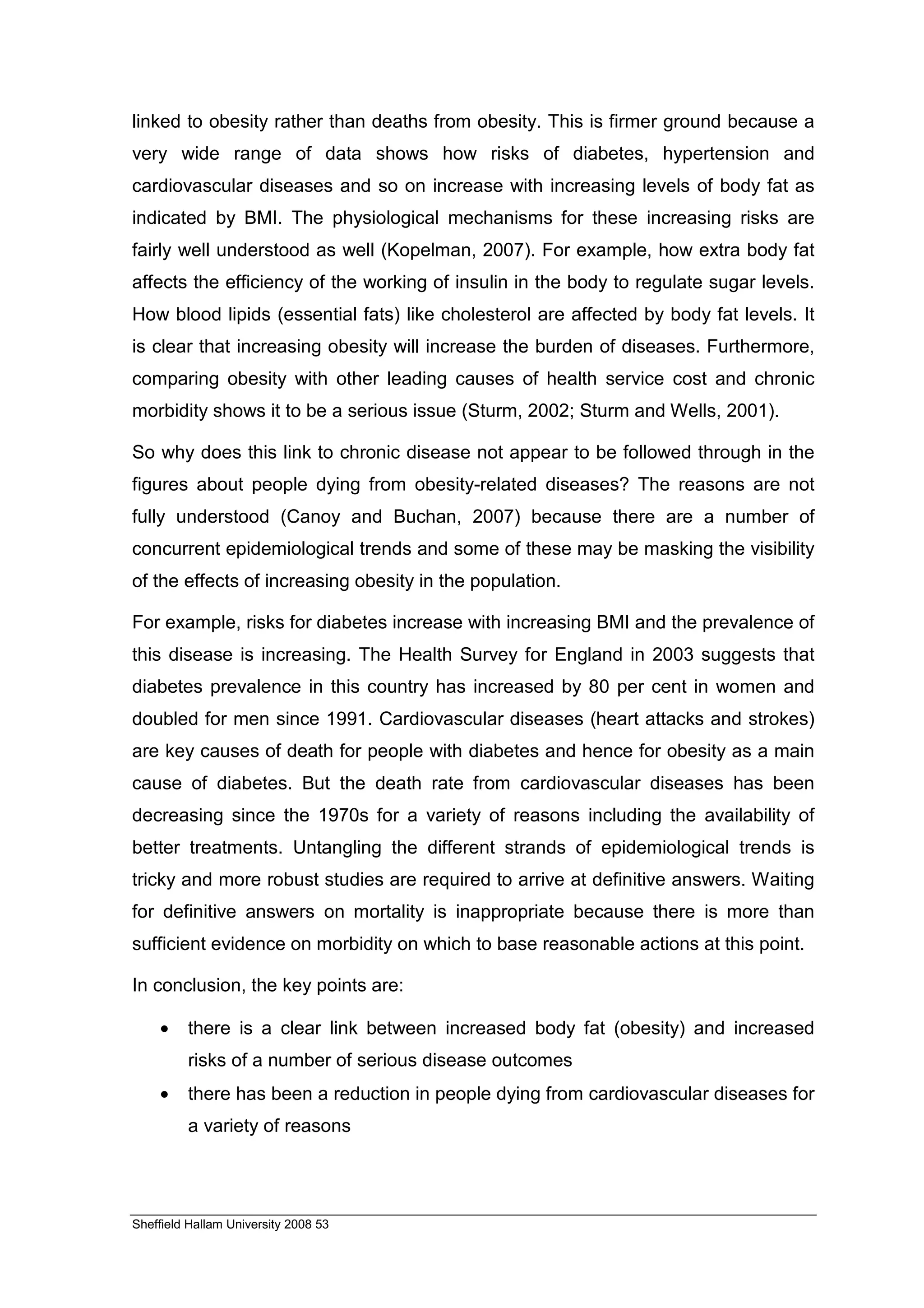 linked to obesity rather than deaths from obesity. This is firmer ground because a
very wide range of data shows how risks of diabetes, hypertension and
cardiovascular diseases and so on increase with increasing levels of body fat as
indicated by BMI. The physiological mechanisms for these increasing risks are
fairly well understood as well (Kopelman, 2007). For example, how extra body fat
affects the efficiency of the working of insulin in the body to regulate sugar levels.
How blood lipids (essential fats) like cholesterol are affected by body fat levels. It
is clear that increasing obesity will increase the burden of diseases. Furthermore,
comparing obesity with other leading causes of health service cost and chronic
morbidity shows it to be a serious issue (Sturm, 2002; Sturm and Wells, 2001).

So why does this link to chronic disease not appear to be followed through in the
figures about people dying from obesity-related diseases? The reasons are not
fully understood (Canoy and Buchan, 2007) because there are a number of
concurrent epidemiological trends and some of these may be masking the visibility
of the effects of increasing obesity in the population.

For example, risks for diabetes increase with increasing BMI and the prevalence of
this disease is increasing. The Health Survey for England in 2003 suggests that
diabetes prevalence in this country has increased by 80 per cent in women and
doubled for men since 1991. Cardiovascular diseases (heart attacks and strokes)
are key causes of death for people with diabetes and hence for obesity as a main
cause of diabetes. But the death rate from cardiovascular diseases has been
decreasing since the 1970s for a variety of reasons including the availability of
better treatments. Untangling the different strands of epidemiological trends is
tricky and more robust studies are required to arrive at definitive answers. Waiting
for definitive answers on mortality is inappropriate because there is more than
sufficient evidence on morbidity on which to base reasonable actions at this point.

In conclusion, the key points are:

    •    there is a clear link between increased body fat (obesity) and increased
         risks of a number of serious disease outcomes
    •    there has been a reduction in people dying from cardiovascular diseases for
         a variety of reasons




Sheffield Hallam University 2008 53
 