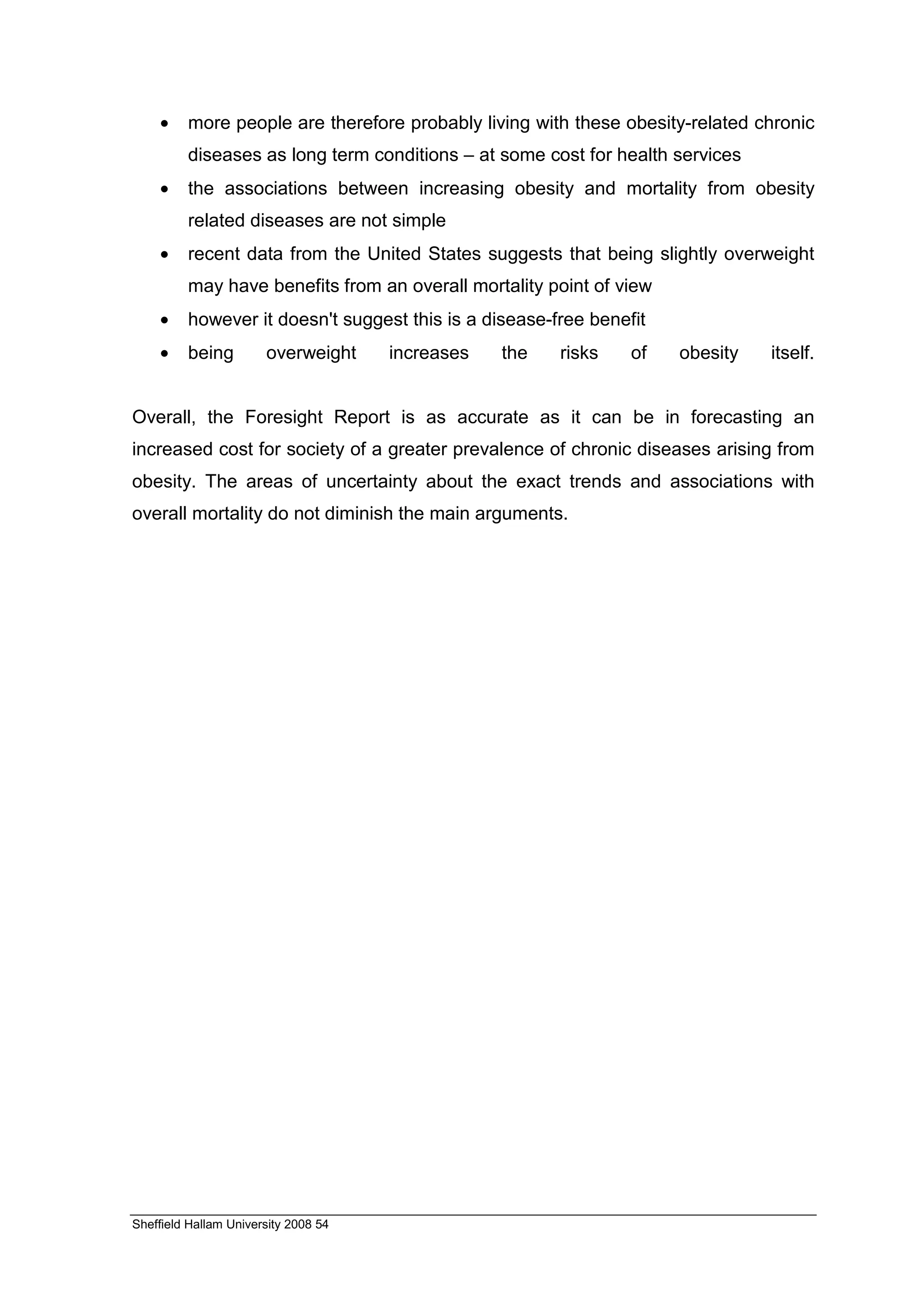 •    more people are therefore probably living with these obesity-related chronic
         diseases as long term conditions – at some cost for health services
    •    the associations between increasing obesity and mortality from obesity
         related diseases are not simple
    •    recent data from the United States suggests that being slightly overweight
         may have benefits from an overall mortality point of view
    •    however it doesn't suggest this is a disease-free benefit
    •    being         overweight     increases   the   risks   of   obesity   itself.


Overall, the Foresight Report is as accurate as it can be in forecasting an
increased cost for society of a greater prevalence of chronic diseases arising from
obesity. The areas of uncertainty about the exact trends and associations with
overall mortality do not diminish the main arguments.




Sheffield Hallam University 2008 54
 