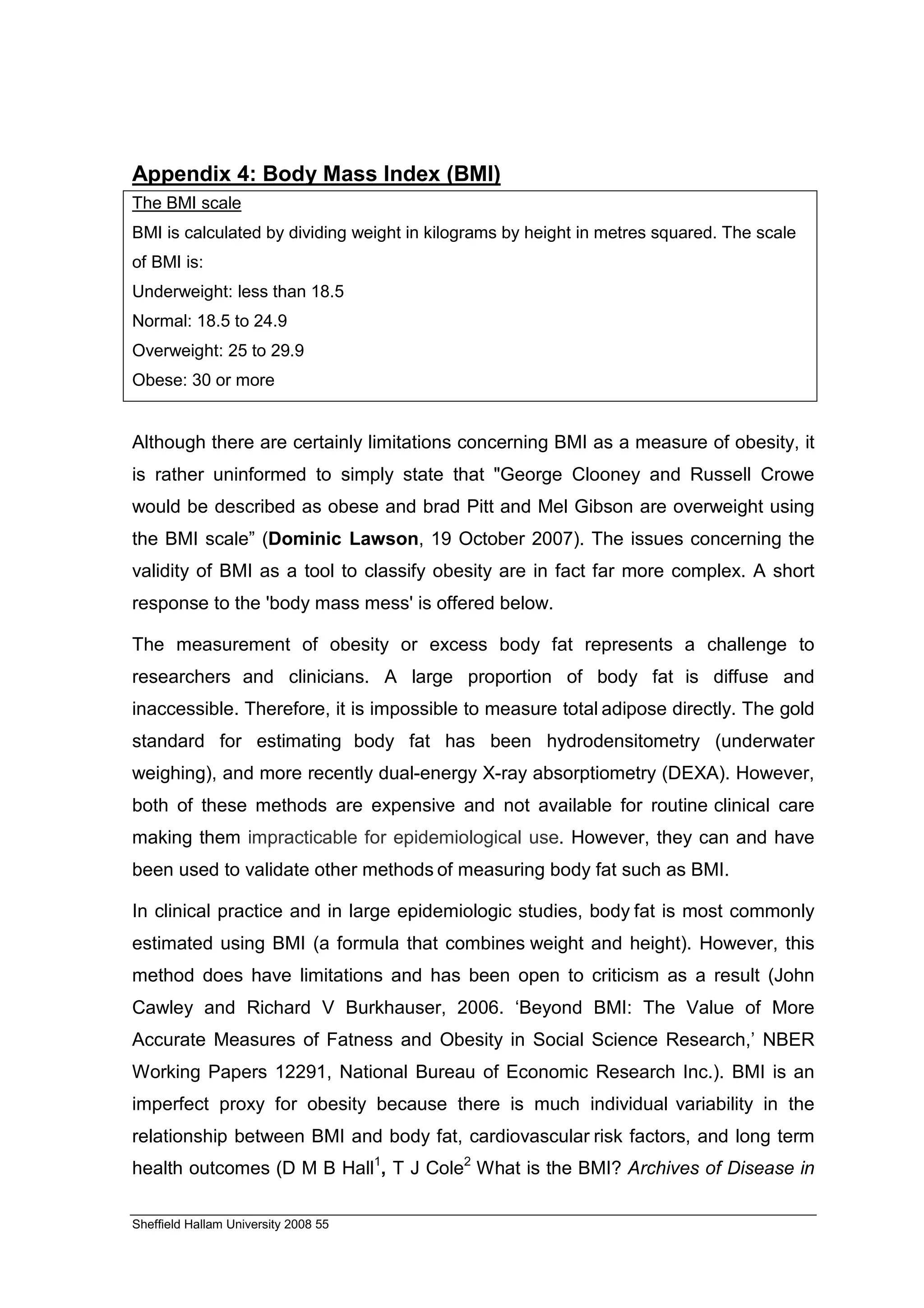 Appendix 4: Body Mass Index (BMI)
The BMI scale
BMI is calculated by dividing weight in kilograms by height in metres squared. The scale
of BMI is:
Underweight: less than 18.5
Normal: 18.5 to 24.9
Overweight: 25 to 29.9
Obese: 30 or more


Although there are certainly limitations concerning BMI as a measure of obesity, it
is rather uninformed to simply state that "George Clooney and Russell Crowe
would be described as obese and brad Pitt and Mel Gibson are overweight using
the BMI scale” (Dominic Lawson, 19 October 2007). The issues concerning the
validity of BMI as a tool to classify obesity are in fact far more complex. A short
response to the 'body mass mess' is offered below.

The measurement of obesity or excess body fat represents a challenge to
researchers and clinicians. A large proportion of body fat is diffuse and
inaccessible. Therefore, it is impossible to measure total adipose directly. The gold
standard for estimating body fat has been hydrodensitometry (underwater
weighing), and more recently dual-energy X-ray absorptiometry (DEXA). However,
both of these methods are expensive and not available for routine clinical care
making them impracticable for epidemiological use. However, they can and have
been used to validate other methods of measuring body fat such as BMI.

In clinical practice and in large epidemiologic studies, body fat is most commonly
estimated using BMI (a formula that combines weight and height). However, this
method does have limitations and has been open to criticism as a result (John
Cawley and Richard V Burkhauser, 2006. ‘Beyond BMI: The Value of More
Accurate Measures of Fatness and Obesity in Social Science Research,’ NBER
Working Papers 12291, National Bureau of Economic Research Inc.). BMI is an
imperfect proxy for obesity because there is much individual variability in the
relationship between BMI and body fat, cardiovascular risk factors, and long term
health outcomes (D M B Hall1, T J Cole2 What is the BMI? Archives of Disease in

Sheffield Hallam University 2008 55
 