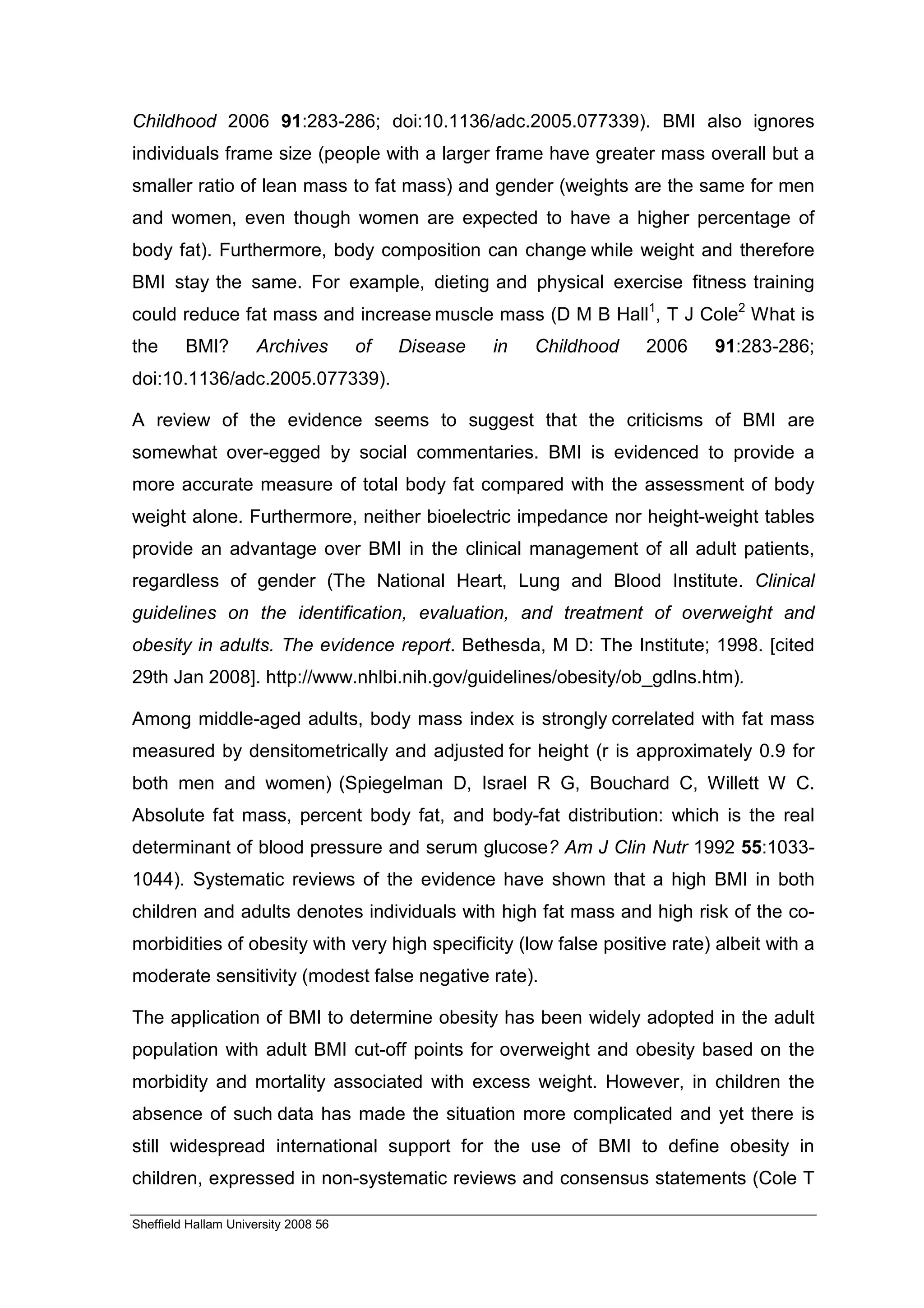 Childhood 2006 91:283-286; doi:10.1136/adc.2005.077339). BMI also ignores
individuals frame size (people with a larger frame have greater mass overall but a
smaller ratio of lean mass to fat mass) and gender (weights are the same for men
and women, even though women are expected to have a higher percentage of
body fat). Furthermore, body composition can change while weight and therefore
BMI stay the same. For example, dieting and physical exercise fitness training
could reduce fat mass and increase muscle mass (D M B Hall1, T J Cole2 What is
the      BMI?         Archives        of   Disease   in   Childhood   2006   91:283-286;
doi:10.1136/adc.2005.077339).

A review of the evidence seems to suggest that the criticisms of BMI are
somewhat over-egged by social commentaries. BMI is evidenced to provide a
more accurate measure of total body fat compared with the assessment of body
weight alone. Furthermore, neither bioelectric impedance nor height-weight tables
provide an advantage over BMI in the clinical management of all adult patients,
regardless of gender (The National Heart, Lung and Blood Institute. Clinical
guidelines on the identification, evaluation, and treatment of overweight and
obesity in adults. The evidence report. Bethesda, M D: The Institute; 1998. [cited
29th Jan 2008]. http://www.nhlbi.nih.gov/guidelines/obesity/ob_gdlns.htm).

Among middle-aged adults, body mass index is strongly correlated with fat mass
measured by densitometrically and adjusted for height (r is approximately 0.9 for
both men and women) (Spiegelman D, Israel R G, Bouchard C, Willett W C.
Absolute fat mass, percent body fat, and body-fat distribution: which is the real
determinant of blood pressure and serum glucose? Am J Clin Nutr 1992 55:1033-
1044). Systematic reviews of the evidence have shown that a high BMI in both
children and adults denotes individuals with high fat mass and high risk of the co-
morbidities of obesity with very high specificity (low false positive rate) albeit with a
moderate sensitivity (modest false negative rate).

The application of BMI to determine obesity has been widely adopted in the adult
population with adult BMI cut-off points for overweight and obesity based on the
morbidity and mortality associated with excess weight. However, in children the
absence of such data has made the situation more complicated and yet there is
still widespread international support for the use of BMI to define obesity in
children, expressed in non-systematic reviews and consensus statements (Cole T

Sheffield Hallam University 2008 56
 