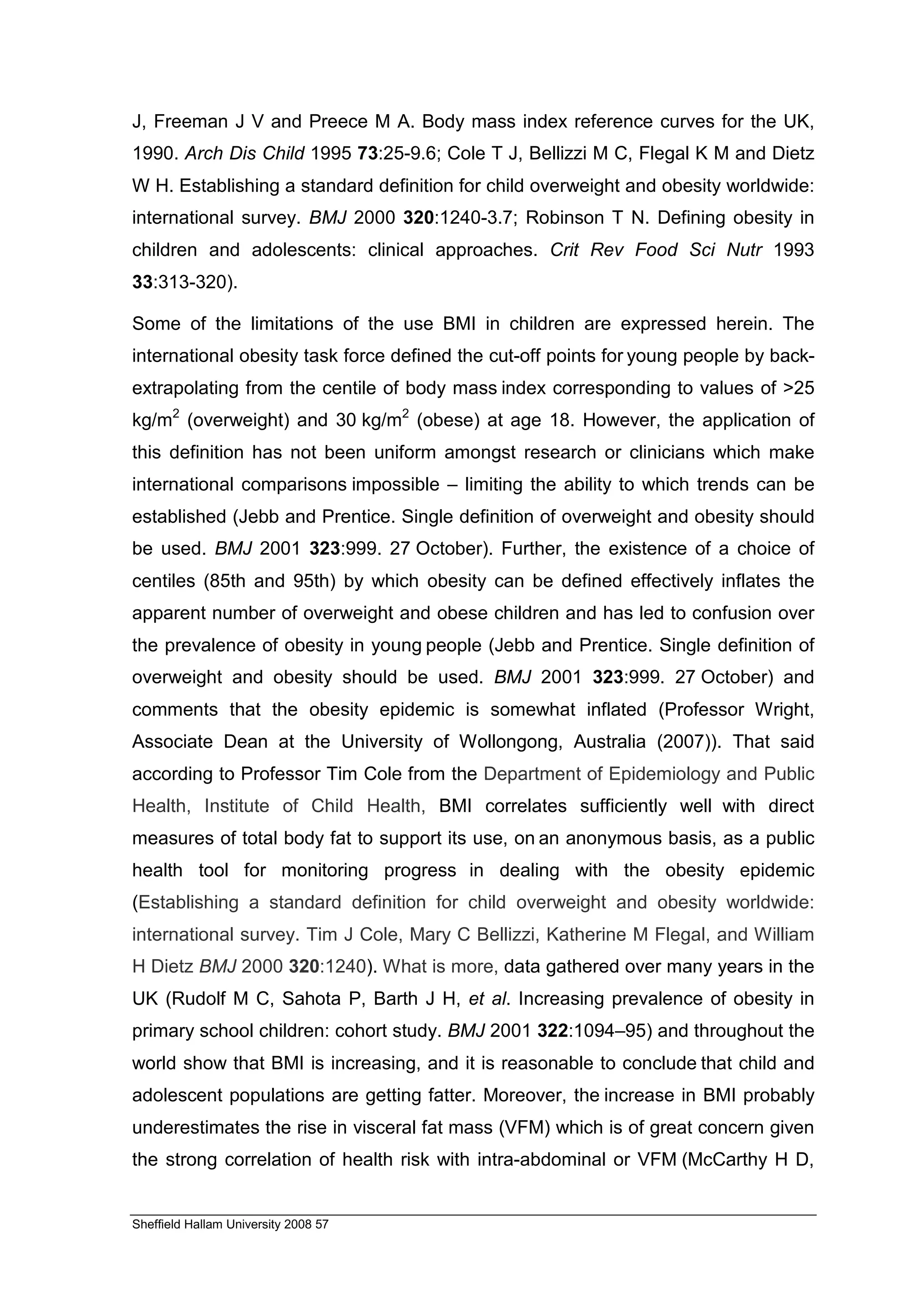 J, Freeman J V and Preece M A. Body mass index reference curves for the UK,
1990. Arch Dis Child 1995 73:25-9.6; Cole T J, Bellizzi M C, Flegal K M and Dietz
W H. Establishing a standard definition for child overweight and obesity worldwide:
international survey. BMJ 2000 320:1240-3.7; Robinson T N. Defining obesity in
children and adolescents: clinical approaches. Crit Rev Food Sci Nutr 1993
33:313-320).

Some of the limitations of the use BMI in children are expressed herein. The
international obesity task force defined the cut-off points for young people by back-
extrapolating from the centile of body mass index corresponding to values of >25
kg/m2 (overweight) and 30 kg/m2 (obese) at age 18. However, the application of
this definition has not been uniform amongst research or clinicians which make
international comparisons impossible – limiting the ability to which trends can be
established (Jebb and Prentice. Single definition of overweight and obesity should
be used. BMJ 2001 323:999. 27 October). Further, the existence of a choice of
centiles (85th and 95th) by which obesity can be defined effectively inflates the
apparent number of overweight and obese children and has led to confusion over
the prevalence of obesity in young people (Jebb and Prentice. Single definition of
overweight and obesity should be used. BMJ 2001 323:999. 27 October) and
comments that the obesity epidemic is somewhat inflated (Professor Wright,
Associate Dean at the University of Wollongong, Australia (2007)). That said
according to Professor Tim Cole from the Department of Epidemiology and Public
Health, Institute of Child Health, BMI correlates sufficiently well with direct
measures of total body fat to support its use, on an anonymous basis, as a public
health tool for monitoring progress in dealing with the obesity epidemic
(Establishing a standard definition for child overweight and obesity worldwide:
international survey. Tim J Cole, Mary C Bellizzi, Katherine M Flegal, and William
H Dietz BMJ 2000 320:1240). What is more, data gathered over many years in the
UK (Rudolf M C, Sahota P, Barth J H, et al. Increasing prevalence of obesity in
primary school children: cohort study. BMJ 2001 322:1094–95) and throughout the
world show that BMI is increasing, and it is reasonable to conclude that child and
adolescent populations are getting fatter. Moreover, the increase in BMI probably
underestimates the rise in visceral fat mass (VFM) which is of great concern given
the strong correlation of health risk with intra-abdominal or VFM (McCarthy H D,


Sheffield Hallam University 2008 57
 
