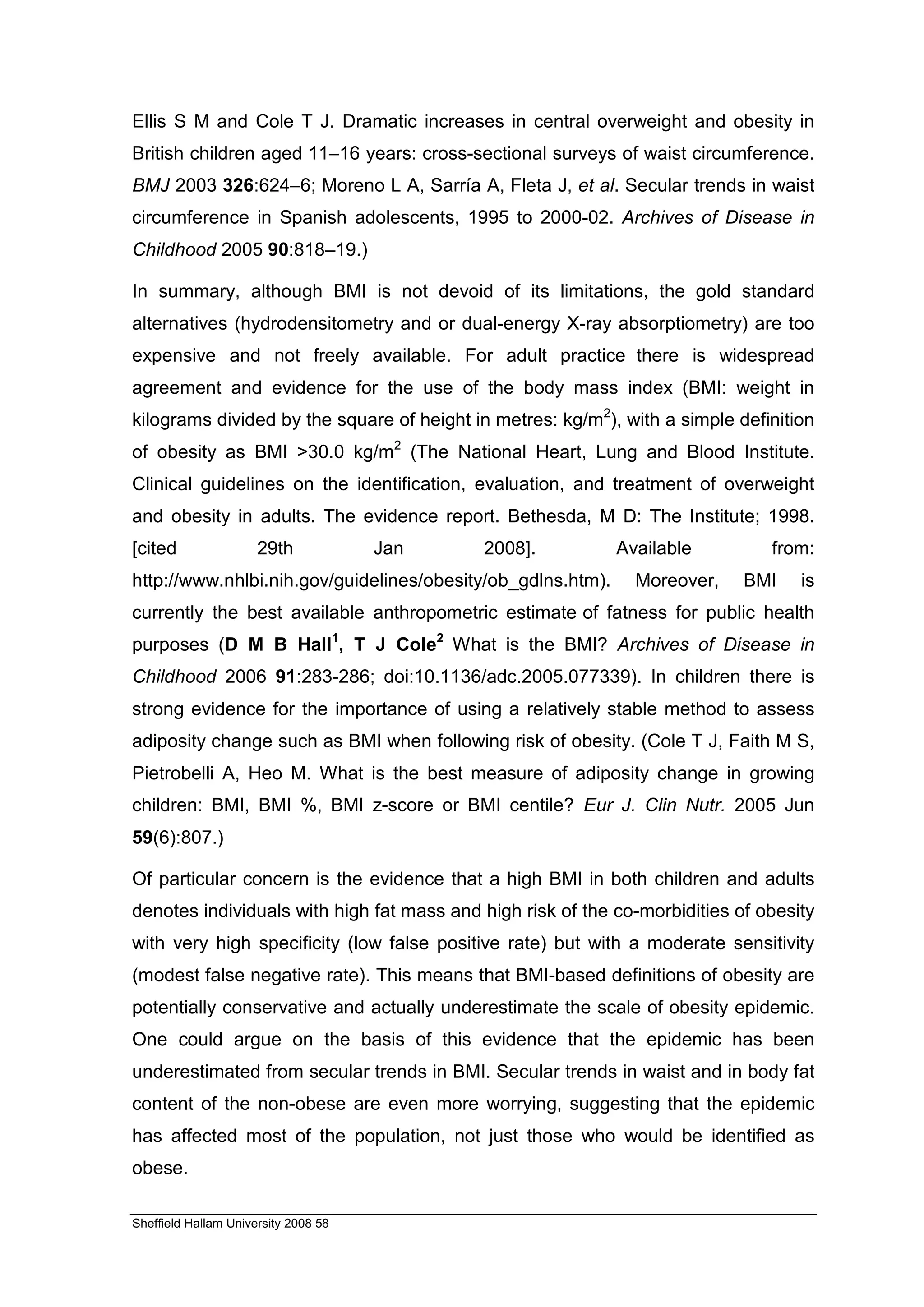 Ellis S M and Cole T J. Dramatic increases in central overweight and obesity in
British children aged 11–16 years: cross-sectional surveys of waist circumference.
BMJ 2003 326:624–6; Moreno L A, Sarría A, Fleta J, et al. Secular trends in waist
circumference in Spanish adolescents, 1995 to 2000-02. Archives of Disease in
Childhood 2005 90:818–19.)

In summary, although BMI is not devoid of its limitations, the gold standard
alternatives (hydrodensitometry and or dual-energy X-ray absorptiometry) are too
expensive and not freely available. For adult practice there is widespread
agreement and evidence for the use of the body mass index (BMI: weight in
kilograms divided by the square of height in metres: kg/m2), with a simple definition
of obesity as BMI >30.0 kg/m2 (The National Heart, Lung and Blood Institute.
Clinical guidelines on the identification, evaluation, and treatment of overweight
and obesity in adults. The evidence report. Bethesda, M D: The Institute; 1998.
[cited                29th            Jan   2008].           Available         from:
http://www.nhlbi.nih.gov/guidelines/obesity/ob_gdlns.htm).     Moreover,    BMI    is
currently the best available anthropometric estimate of fatness for public health
purposes (D M B Hall1, T J Cole2 What is the BMI? Archives of Disease in
Childhood 2006 91:283-286; doi:10.1136/adc.2005.077339). In children there is
strong evidence for the importance of using a relatively stable method to assess
adiposity change such as BMI when following risk of obesity. (Cole T J, Faith M S,
Pietrobelli A, Heo M. What is the best measure of adiposity change in growing
children: BMI, BMI %, BMI z-score or BMI centile? Eur J. Clin Nutr. 2005 Jun
59(6):807.)

Of particular concern is the evidence that a high BMI in both children and adults
denotes individuals with high fat mass and high risk of the co-morbidities of obesity
with very high specificity (low false positive rate) but with a moderate sensitivity
(modest false negative rate). This means that BMI-based definitions of obesity are
potentially conservative and actually underestimate the scale of obesity epidemic.
One could argue on the basis of this evidence that the epidemic has been
underestimated from secular trends in BMI. Secular trends in waist and in body fat
content of the non-obese are even more worrying, suggesting that the epidemic
has affected most of the population, not just those who would be identified as
obese.

Sheffield Hallam University 2008 58
 