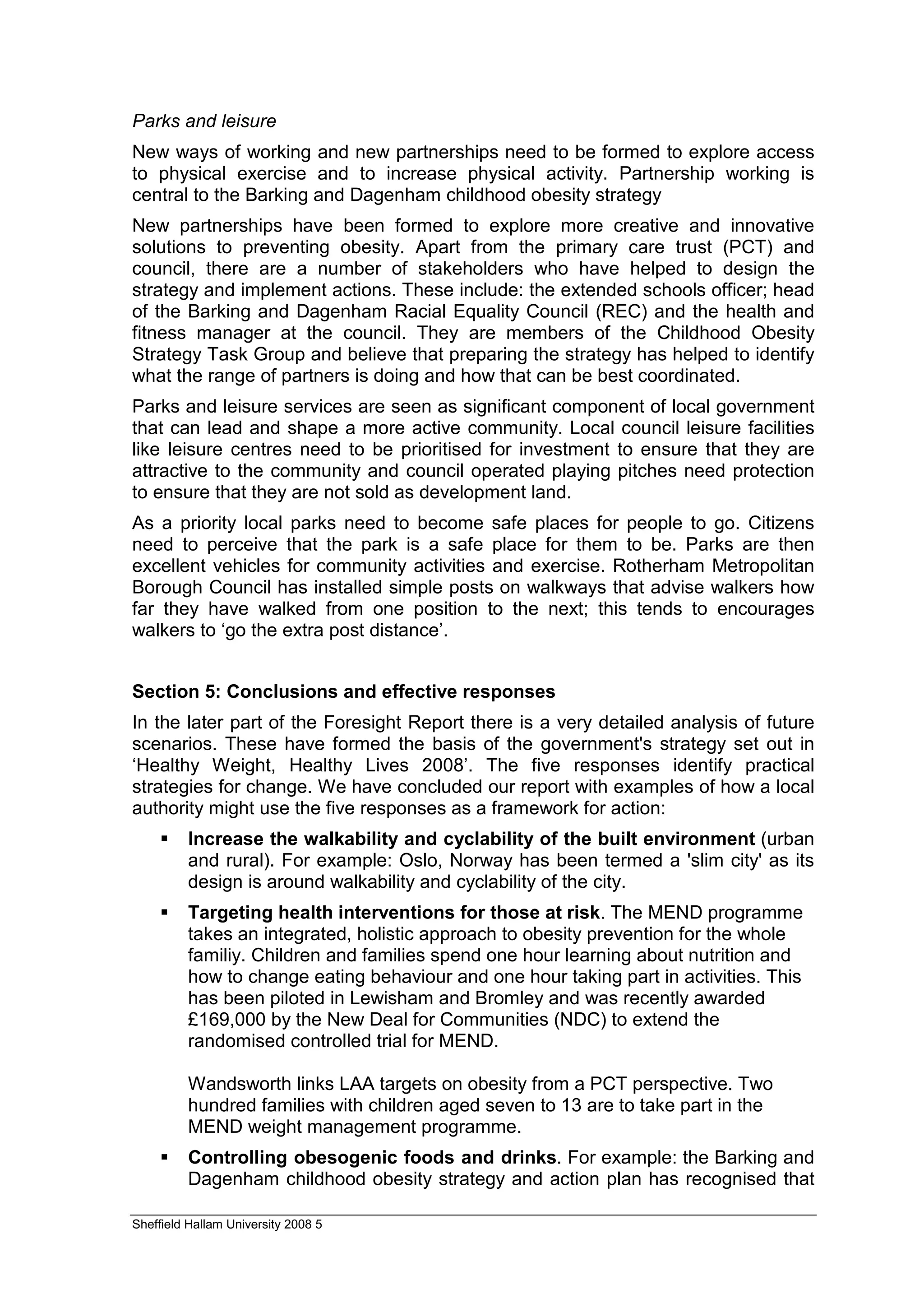 Parks and leisure
New ways of working and new partnerships need to be formed to explore access
to physical exercise and to increase physical activity. Partnership working is
central to the Barking and Dagenham childhood obesity strategy
New partnerships have been formed to explore more creative and innovative
solutions to preventing obesity. Apart from the primary care trust (PCT) and
council, there are a number of stakeholders who have helped to design the
strategy and implement actions. These include: the extended schools officer; head
of the Barking and Dagenham Racial Equality Council (REC) and the health and
fitness manager at the council. They are members of the Childhood Obesity
Strategy Task Group and believe that preparing the strategy has helped to identify
what the range of partners is doing and how that can be best coordinated.
Parks and leisure services are seen as significant component of local government
that can lead and shape a more active community. Local council leisure facilities
like leisure centres need to be prioritised for investment to ensure that they are
attractive to the community and council operated playing pitches need protection
to ensure that they are not sold as development land.
As a priority local parks need to become safe places for people to go. Citizens
need to perceive that the park is a safe place for them to be. Parks are then
excellent vehicles for community activities and exercise. Rotherham Metropolitan
Borough Council has installed simple posts on walkways that advise walkers how
far they have walked from one position to the next; this tends to encourages
walkers to ‘go the extra post distance’.


Section 5: Conclusions and effective responses
In the later part of the Foresight Report there is a very detailed analysis of future
scenarios. These have formed the basis of the government's strategy set out in
‘Healthy Weight, Healthy Lives 2008’. The five responses identify practical
strategies for change. We have concluded our report with examples of how a local
authority might use the five responses as a framework for action:
         Increase the walkability and cyclability of the built environment (urban
         and rural). For example: Oslo, Norway has been termed a 'slim city' as its
         design is around walkability and cyclability of the city.
         Targeting health interventions for those at risk. The MEND programme
         takes an integrated, holistic approach to obesity prevention for the whole
         familiy. Children and families spend one hour learning about nutrition and
         how to change eating behaviour and one hour taking part in activities. This
         has been piloted in Lewisham and Bromley and was recently awarded
         £169,000 by the New Deal for Communities (NDC) to extend the
         randomised controlled trial for MEND.

         Wandsworth links LAA targets on obesity from a PCT perspective. Two
         hundred families with children aged seven to 13 are to take part in the
         MEND weight management programme.
         Controlling obesogenic foods and drinks. For example: the Barking and
         Dagenham childhood obesity strategy and action plan has recognised that

Sheffield Hallam University 2008 5
 
