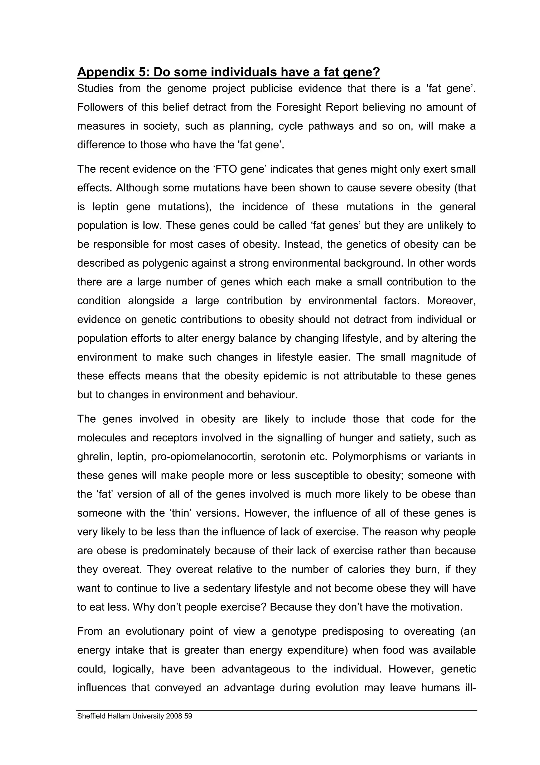 Appendix 5: Do some individuals have a fat gene?
Studies from the genome project publicise evidence that there is a 'fat gene’.
Followers of this belief detract from the Foresight Report believing no amount of
measures in society, such as planning, cycle pathways and so on, will make a
difference to those who have the 'fat gene’.

The recent evidence on the ‘FTO gene’ indicates that genes might only exert small
effects. Although some mutations have been shown to cause severe obesity (that
is leptin gene mutations), the incidence of these mutations in the general
population is low. These genes could be called ‘fat genes’ but they are unlikely to
be responsible for most cases of obesity. Instead, the genetics of obesity can be
described as polygenic against a strong environmental background. In other words
there are a large number of genes which each make a small contribution to the
condition alongside a large contribution by environmental factors. Moreover,
evidence on genetic contributions to obesity should not detract from individual or
population efforts to alter energy balance by changing lifestyle, and by altering the
environment to make such changes in lifestyle easier. The small magnitude of
these effects means that the obesity epidemic is not attributable to these genes
but to changes in environment and behaviour.

The genes involved in obesity are likely to include those that code for the
molecules and receptors involved in the signalling of hunger and satiety, such as
ghrelin, leptin, pro-opiomelanocortin, serotonin etc. Polymorphisms or variants in
these genes will make people more or less susceptible to obesity; someone with
the ‘fat’ version of all of the genes involved is much more likely to be obese than
someone with the ‘thin’ versions. However, the influence of all of these genes is
very likely to be less than the influence of lack of exercise. The reason why people
are obese is predominately because of their lack of exercise rather than because
they overeat. They overeat relative to the number of calories they burn, if they
want to continue to live a sedentary lifestyle and not become obese they will have
to eat less. Why don’t people exercise? Because they don’t have the motivation.

From an evolutionary point of view a genotype predisposing to overeating (an
energy intake that is greater than energy expenditure) when food was available
could, logically, have been advantageous to the individual. However, genetic
influences that conveyed an advantage during evolution may leave humans ill-

Sheffield Hallam University 2008 59
 