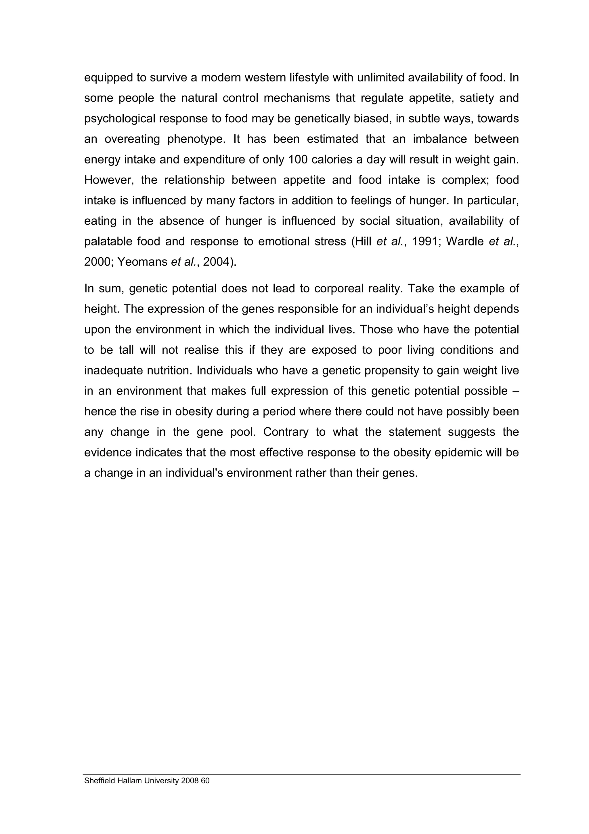 equipped to survive a modern western lifestyle with unlimited availability of food. In
some people the natural control mechanisms that regulate appetite, satiety and
psychological response to food may be genetically biased, in subtle ways, towards
an overeating phenotype. It has been estimated that an imbalance between
energy intake and expenditure of only 100 calories a day will result in weight gain.
However, the relationship between appetite and food intake is complex; food
intake is influenced by many factors in addition to feelings of hunger. In particular,
eating in the absence of hunger is influenced by social situation, availability of
palatable food and response to emotional stress (Hill et al., 1991; Wardle et al.,
2000; Yeomans et al., 2004).

In sum, genetic potential does not lead to corporeal reality. Take the example of
height. The expression of the genes responsible for an individual’s height depends
upon the environment in which the individual lives. Those who have the potential
to be tall will not realise this if they are exposed to poor living conditions and
inadequate nutrition. Individuals who have a genetic propensity to gain weight live
in an environment that makes full expression of this genetic potential possible –
hence the rise in obesity during a period where there could not have possibly been
any change in the gene pool. Contrary to what the statement suggests the
evidence indicates that the most effective response to the obesity epidemic will be
a change in an individual's environment rather than their genes.




Sheffield Hallam University 2008 60
 
