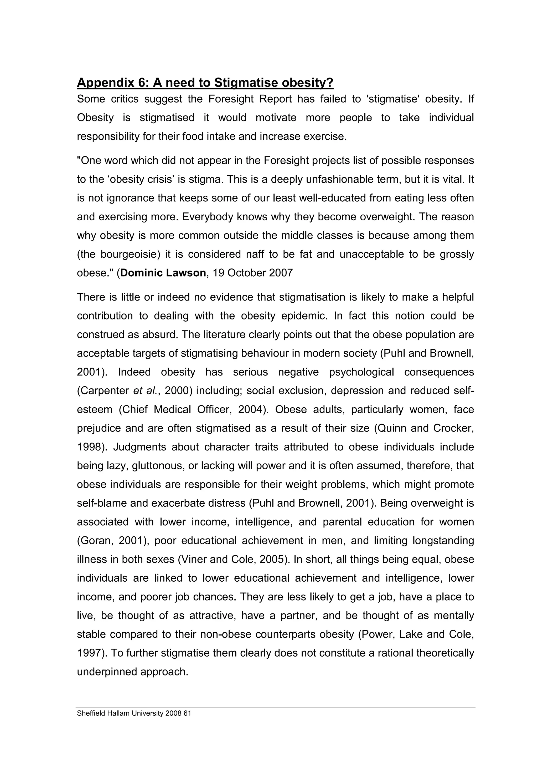 Appendix 6: A need to Stigmatise obesity?
Some critics suggest the Foresight Report has failed to 'stigmatise' obesity. If
Obesity is stigmatised it would motivate more people to take individual
responsibility for their food intake and increase exercise.

"One word which did not appear in the Foresight projects list of possible responses
to the ‘obesity crisis’ is stigma. This is a deeply unfashionable term, but it is vital. It
is not ignorance that keeps some of our least well-educated from eating less often
and exercising more. Everybody knows why they become overweight. The reason
why obesity is more common outside the middle classes is because among them
(the bourgeoisie) it is considered naff to be fat and unacceptable to be grossly
obese." (Dominic Lawson, 19 October 2007

There is little or indeed no evidence that stigmatisation is likely to make a helpful
contribution to dealing with the obesity epidemic. In fact this notion could be
construed as absurd. The literature clearly points out that the obese population are
acceptable targets of stigmatising behaviour in modern society (Puhl and Brownell,
2001). Indeed obesity has serious negative psychological consequences
(Carpenter et al., 2000) including; social exclusion, depression and reduced self-
esteem (Chief Medical Officer, 2004). Obese adults, particularly women, face
prejudice and are often stigmatised as a result of their size (Quinn and Crocker,
1998). Judgments about character traits attributed to obese individuals include
being lazy, gluttonous, or lacking will power and it is often assumed, therefore, that
obese individuals are responsible for their weight problems, which might promote
self-blame and exacerbate distress (Puhl and Brownell, 2001). Being overweight is
associated with lower income, intelligence, and parental education for women
(Goran, 2001), poor educational achievement in men, and limiting longstanding
illness in both sexes (Viner and Cole, 2005). In short, all things being equal, obese
individuals are linked to lower educational achievement and intelligence, lower
income, and poorer job chances. They are less likely to get a job, have a place to
live, be thought of as attractive, have a partner, and be thought of as mentally
stable compared to their non-obese counterparts obesity (Power, Lake and Cole,
1997). To further stigmatise them clearly does not constitute a rational theoretically
underpinned approach.


Sheffield Hallam University 2008 61
 