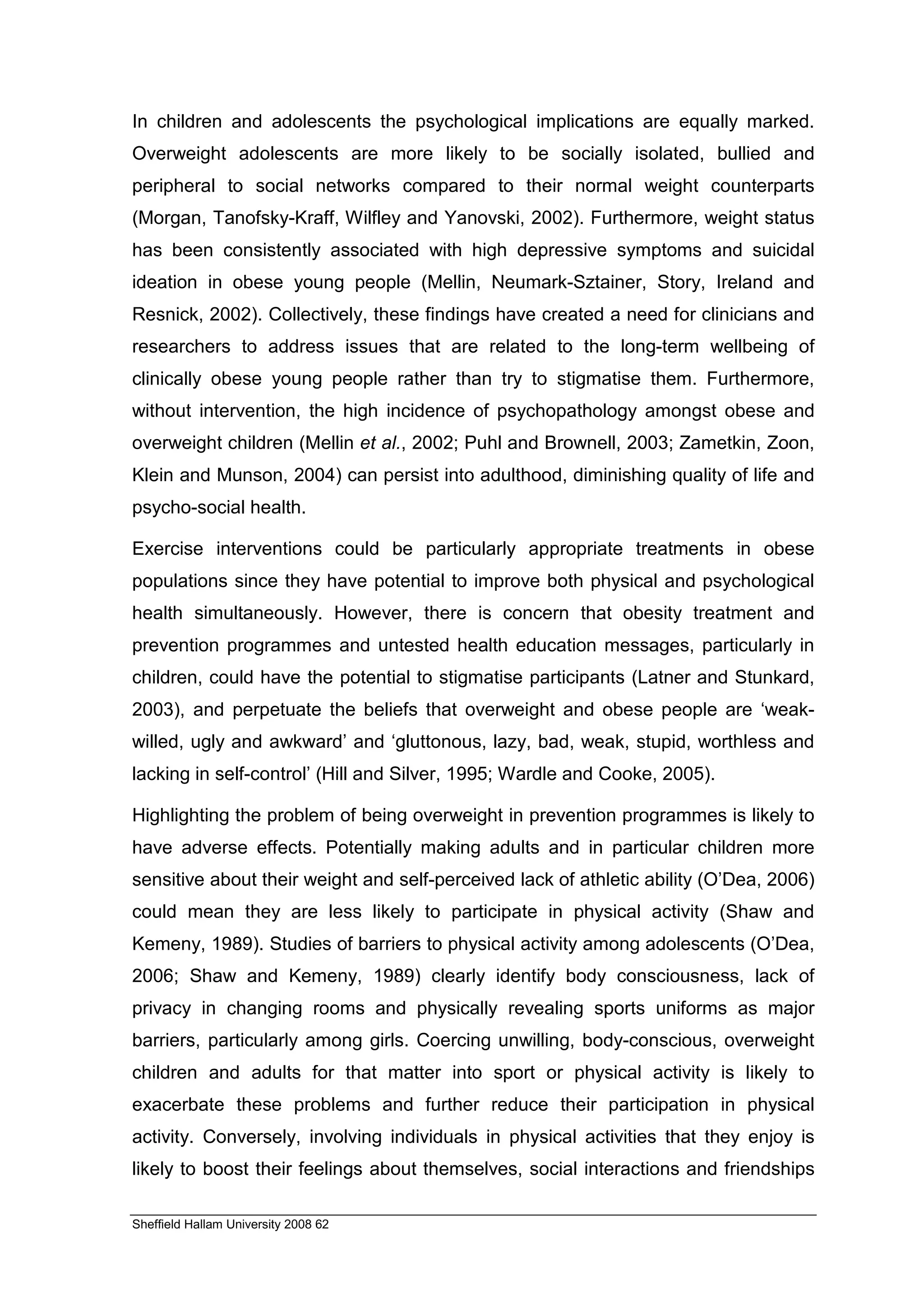In children and adolescents the psychological implications are equally marked.
Overweight adolescents are more likely to be socially isolated, bullied and
peripheral to social networks compared to their normal weight counterparts
(Morgan, Tanofsky-Kraff, Wilfley and Yanovski, 2002). Furthermore, weight status
has been consistently associated with high depressive symptoms and suicidal
ideation in obese young people (Mellin, Neumark-Sztainer, Story, Ireland and
Resnick, 2002). Collectively, these findings have created a need for clinicians and
researchers to address issues that are related to the long-term wellbeing of
clinically obese young people rather than try to stigmatise them. Furthermore,
without intervention, the high incidence of psychopathology amongst obese and
overweight children (Mellin et al., 2002; Puhl and Brownell, 2003; Zametkin, Zoon,
Klein and Munson, 2004) can persist into adulthood, diminishing quality of life and
psycho-social health.

Exercise interventions could be particularly appropriate treatments in obese
populations since they have potential to improve both physical and psychological
health simultaneously. However, there is concern that obesity treatment and
prevention programmes and untested health education messages, particularly in
children, could have the potential to stigmatise participants (Latner and Stunkard,
2003), and perpetuate the beliefs that overweight and obese people are ‘weak-
willed, ugly and awkward’ and ‘gluttonous, lazy, bad, weak, stupid, worthless and
lacking in self-control’ (Hill and Silver, 1995; Wardle and Cooke, 2005).

Highlighting the problem of being overweight in prevention programmes is likely to
have adverse effects. Potentially making adults and in particular children more
sensitive about their weight and self-perceived lack of athletic ability (O’Dea, 2006)
could mean they are less likely to participate in physical activity (Shaw and
Kemeny, 1989). Studies of barriers to physical activity among adolescents (O’Dea,
2006; Shaw and Kemeny, 1989) clearly identify body consciousness, lack of
privacy in changing rooms and physically revealing sports uniforms as major
barriers, particularly among girls. Coercing unwilling, body-conscious, overweight
children and adults for that matter into sport or physical activity is likely to
exacerbate these problems and further reduce their participation in physical
activity. Conversely, involving individuals in physical activities that they enjoy is
likely to boost their feelings about themselves, social interactions and friendships

Sheffield Hallam University 2008 62
 